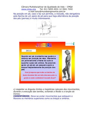 Câmara Multidisciplinar de Qualidade de Vida – CMQV
www.cmqv.org Tel. 011 5055 4931 12 3941 7242
e mail osny@mundoergonomia.com.br
Na posição em pé, caso o lay out permita, a inclusão, não obrigatória
pela Norma de um apoio de pé para que haja alternância da posição
dos pés (pernas) é muito interessante.
c) respeitar os ângulos limites e trajetórias naturais dos movimentos,
durante a execução das tarefas, evitando a flexão e a torção do
tronco;
COMENTÁRIOS: Deve-se evitar movimentos que estiquem e
flexione os membros superiores como os braços e ombros.
 
