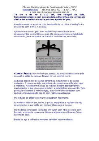 Câmara Multidisciplinar de Qualidade de Vida – CMQV
www.cmqv.org Tel. 011 5055 4931 12 3941 7242
e mail osny@mundoergonomia.com.br
74 cm e de 70 a 110 cm, em relação ao solo.
Conseqüentemente com dois modelos diferentes em termos de
altura das cadeiras e altura para os apoios de pés.
A cadeira deve ter espuma com densidade de no mínimo 40 kg/m3 e
de acordo com a NR 17, ou seja:
Apoio em 05 (cinco) pés, com rodízios cuja resistência evite
deslocamentos involuntários e que não comprometam a estabilidade
do assento, para os postos de trabalho mais baixos, cerca de;
COMENTÁRIOS: Por incrível que pareça, há ainda cadeiras com três
ou quatro patas ou pernas. Devem ter no mínimo cinco.
As bases podem ser de vários tamanhos e diâmetros e de vários
materiais. A norma de tele marketing não menciona o diâmetro nem
o material. Mas determina que os rodízios evitem deslocamentos
involuntários e que não comprometam a estabilidade do assento. Este
particular se refere à manutenção, pois é comum se deparar com
cadeiras manquitolando por aí, com rodízios quebrados.
Os rodízios de plástico comum se quebram facilmente.
As cadeiras DEVEM ter, todas, 5 patas, equipadas e rodízios de alto
desempenho e que estão em conformidade com a norma.
Os modelos com bases injetadas em Nylon com fibra de vidro com
formato levemente curvo com ótimo acabamento e diâmetro 56 cm
são muito boas.
Bases de aço e diâmetro menores também recomendadas.
 