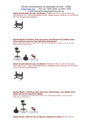 Câmara Multidisciplinar de Qualidade de Vida – CMQV
www.cmqv.org Tel. 011 5055 4931 12 3941 7242
e mail osny@mundoergonomia.com.br
Apoio de pés todo em aço, 16 alturas. Plataforma 40 cm x 30 cm fixa com
inclinação de 15 °. Altura da plataforma em relação ao piso: Máxima 41 cm Mínima
9,5 cm, Demais intermediárias
Quarta Opção: Giratória, alta, tipo caixa, Sem Braços com pistão curso
13 cm sem aro sem aro com pés fixos mais baixos
Base D= Nylon 56 cm curva: H Max 75 cm H Min 62 cm Pistão 220 + P Base D= 52 cm aço reta:
H Max 73,0 cm H Min 60,0 cm
Apoio de pés todo em aço, 16 alturas. Plataforma 40 cm x 30 cm fixa com
inclinação de 15 °. Altura da plataforma em relação ao piso: Máxima 41 cm Mínima
9,5 cm, Demais intermediárias
Quinta Opção : Giratória, alta, tipo caixa, Sem Braços, com pistão curso
maior 25 cm com pés fixos baixos
Base D= 56 cm Nylon curva H Max 82 cm H Min 57 cm Pistão gigante Base D= 52 cm reta aço:
H Max 80 cm H Min 55 cm
Apoio de pés, Todo em aço, 8 alturas, plataforma móvel 40 cm x 30 cm
 
