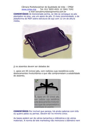 Câmara Multidisciplinar de Qualidade de Vida – CMQV
www.cmqv.org Tel. 011 5055 4931 12 3941 7242
e mail osny@mundoergonomia.com.br
COMENTÁRIO:Já mencionado acima, se não se consegue os pés
plantados no piso, use um apoio de pés. O mais recomendado, o de
plataforma de MDF sobre estrutura de aço com 12 cm de altura
média.
j) os assentos devem ser dotados de:
1. apoio em 05 (cinco) pés, com rodízios cuja resistência evite
deslocamentos involuntários e que não comprometam a estabilidade
do assento;
COMENTÁRIO:Por incrível que pareça, há ainda cadeiras com três
ou quatro patas ou pernas. Devem ter no mínimo cinco.
As bases podem ser de vários tamanhos e diâmetros e de vários
materiais. A norma de tele marketing não menciona o diâmetro nem
 
