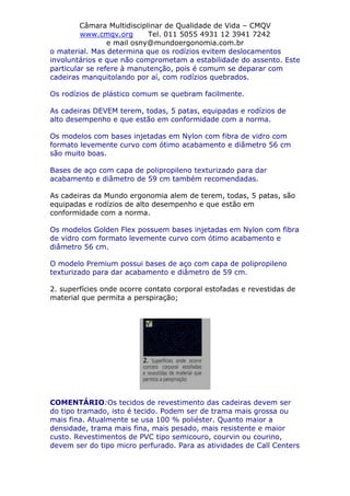 Câmara Multidisciplinar de Qualidade de Vida – CMQV
www.cmqv.org Tel. 011 5055 4931 12 3941 7242
e mail osny@mundoergonomia.com.br
o material. Mas determina que os rodízios evitem deslocamentos
involuntários e que não comprometam a estabilidade do assento. Este
particular se refere à manutenção, pois é comum se deparar com
cadeiras manquitolando por aí, com rodízios quebrados.
Os rodízios de plástico comum se quebram facilmente.
As cadeiras DEVEM terem, todas, 5 patas, equipadas e rodízios de
alto desempenho e que estão em conformidade com a norma.
Os modelos com bases injetadas em Nylon com fibra de vidro com
formato levemente curvo com ótimo acabamento e diâmetro 56 cm
são muito boas.
Bases de aço com capa de polipropileno texturizado para dar
acabamento e diâmetro de 59 cm também recomendadas.
As cadeiras da Mundo ergonomia alem de terem, todas, 5 patas, são
equipadas e rodízios de alto desempenho e que estão em
conformidade com a norma.
Os modelos Golden Flex possuem bases injetadas em Nylon com fibra
de vidro com formato levemente curvo com ótimo acabamento e
diâmetro 56 cm.
O modelo Premium possui bases de aço com capa de polipropileno
texturizado para dar acabamento e diâmetro de 59 cm.
2. superfícies onde ocorre contato corporal estofadas e revestidas de
material que permita a perspiração;
COMENTÁRIO:Os tecidos de revestimento das cadeiras devem ser
do tipo tramado, isto é tecido. Podem ser de trama mais grossa ou
mais fina. Atualmente se usa 100 % poliéster. Quanto maior a
densidade, trama mais fina, mais pesado, mais resistente e maior
custo. Revestimentos de PVC tipo semicouro, courvin ou courino,
devem ser do tipo micro perfurado. Para as atividades de Call Centers
 