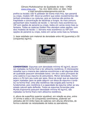 Câmara Multidisciplinar de Qualidade de Vida – CMQV
www.cmqv.org Tel. 011 5055 4931 12 3941 7242
e mail osny@mundoergonomia.com.br
prefira os tecidos 100 % poliéster de trama mais fina, tipo panamá
ou crepe, modelo VIP. Deve-se preferir que estes revestimentos não
tenham emendas e ou costuras, pois as mesmas são pontos de
fragilidade e concentração de bactérias e fungos. As mais comuns
apresentam dois modelos de tecido: J. Serrano mais econômico ou
VIP com opções de panamá ou crepe, todos em varias cores lisas ou
fantasia. Todas as cadeiras Golden Flex atendem estas opções, com
dois modelos de tecido: J. Serrano mais econômico ou VIP com
opções de panamá ou crepe, todos em varias cores lisas ou fantasia.
3. base estofada com material de densidade entre 40 (quarenta) a 50
(cinqüenta) kg/m3;
COMENTÁRIO: Espumas com densidade mínima 45 kg/m3, devem
ser injetadas na forma final e ter altíssima resiliência. É interessante
ressaltar que a maioria das cadeiras econômicas e até algumas ditas
de qualidade possuem densidade baixa. Um dos custos principais de
uma cadeira é sua espuma de poliuretano. Menor densidade, menor
peso e o PU tem seu custo por peso. Deve-se exigir que as espumas
sejam injetadas (pois se pode adquirir um bloco de espuma e cortá-
lo) na forma final. Uma alta resiliência não exigida pela norma é
fundamental, pois resiliência é a capacidade da espuma voltar ao seu
estado natural após deflexão. Todos as espumas fornecidas pela
Mundo Ergonomia possuem densidade mínima 45 kg/m3, são
injetadas na forma final e tem altíssima resiliência.
4. altura da superfície superior ajustável, em relação ao piso, entre
37 (trinta e sete) e 50 (cinqüenta) centímetros, podendo ser
adotados até 03 (três) tipos de cadeiras com alturas diferentes, de
forma a atender as necessidades de todos os operadores;
 