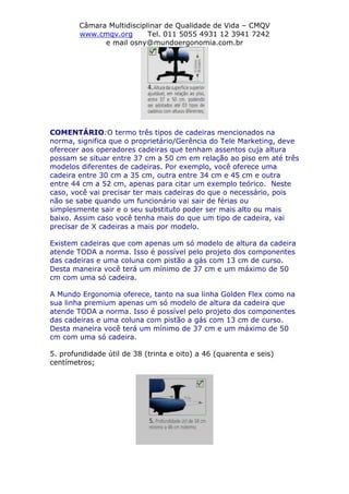 Câmara Multidisciplinar de Qualidade de Vida – CMQV
www.cmqv.org Tel. 011 5055 4931 12 3941 7242
e mail osny@mundoergonomia.com.br
COMENTÁRIO:O termo três tipos de cadeiras mencionados na
norma, significa que o proprietário/Gerência do Tele Marketing, deve
oferecer aos operadores cadeiras que tenham assentos cuja altura
possam se situar entre 37 cm a 50 cm em relação ao piso em até três
modelos diferentes de cadeiras. Por exemplo, você oferece uma
cadeira entre 30 cm a 35 cm, outra entre 34 cm e 45 cm e outra
entre 44 cm a 52 cm, apenas para citar um exemplo teórico. Neste
caso, você vai precisar ter mais cadeiras do que o necessário, pois
não se sabe quando um funcionário vai sair de férias ou
simplesmente sair e o seu substituto poder ser mais alto ou mais
baixo. Assim caso você tenha mais do que um tipo de cadeira, vai
precisar de X cadeiras a mais por modelo.
Existem cadeiras que com apenas um só modelo de altura da cadeira
atende TODA a norma. Isso é possível pelo projeto dos componentes
das cadeiras e uma coluna com pistão a gás com 13 cm de curso.
Desta maneira você terá um mínimo de 37 cm e um máximo de 50
cm com uma só cadeira.
A Mundo Ergonomia oferece, tanto na sua linha Golden Flex como na
sua linha premium apenas um só modelo de altura da cadeira que
atende TODA a norma. Isso é possível pelo projeto dos componentes
das cadeiras e uma coluna com pistão a gás com 13 cm de curso.
Desta maneira você terá um mínimo de 37 cm e um máximo de 50
cm com uma só cadeira.
5. profundidade útil de 38 (trinta e oito) a 46 (quarenta e seis)
centímetros;
 