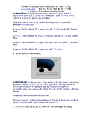 Câmara Multidisciplinar de Qualidade de Vida – CMQV
www.cmqv.org Tel. 011 5055 4931 12 3941 7242
e mail osny@mundoergonomia.com.br
COMENTÁRIO:A profundidade como mostra a figura acima é
importante para que o corpo seja “abraçado” pelo assento. Desta
maneira, evitam-se pontos de tensões.
Quatro modelos fabricados pela Mundo Ergonomia preenchem
também este quesito:
Assento: Profundidade 39 cm para modelo Econômico (H 20) Golden
Flex.
Assento: Profundidade 43 cm para modelo Secretária (H0 23) Golden
Flex.
Assento: Profundidade 43 cm para modelo Executiva (H0 21) Golden
Flex.
Assento: Profundidade 41 cm para modelo Premium.
6. borda frontal arredondada;
COMENTÁRIO:As bordas das cadeiras alem de não terem costura ou
emenda, devem ter um raio da borda grande a fim de diminuir ou
evitar concentração de tensões sob as coxas prejudicando a
circulação sanguínea causando riscos diversos como varizes, edemas,
fadiga.
O ideal são raios maiores do que 8 cm.
Todos os quatro modelos oferecidos pela Mundo Ergonomia excedem
neste particular com raios maiores do que 8 cm.
7. características de pouca ou nenhuma conformação na base;
 