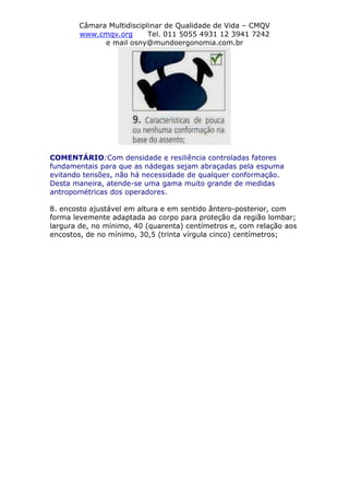 Câmara Multidisciplinar de Qualidade de Vida – CMQV
www.cmqv.org Tel. 011 5055 4931 12 3941 7242
e mail osny@mundoergonomia.com.br
COMENTÁRIO:Com densidade e resiliência controladas fatores
fundamentais para que as nádegas sejam abraçadas pela espuma
evitando tensões, não há necessidade de qualquer conformação.
Desta maneira, atende-se uma gama muito grande de medidas
antropométricas dos operadores.
8. encosto ajustável em altura e em sentido ântero-posterior, com
forma levemente adaptada ao corpo para proteção da região lombar;
largura de, no mínimo, 40 (quarenta) centímetros e, com relação aos
encostos, de no mínimo, 30,5 (trinta vírgula cinco) centímetros;
 