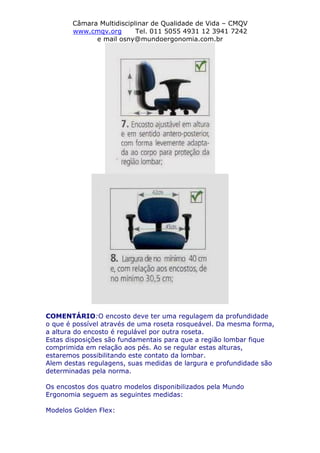 Câmara Multidisciplinar de Qualidade de Vida – CMQV
www.cmqv.org Tel. 011 5055 4931 12 3941 7242
e mail osny@mundoergonomia.com.br
COMENTÁRIO:O encosto deve ter uma regulagem da profundidade
o que é possível através de uma roseta rosqueável. Da mesma forma,
a altura do encosto é regulável por outra roseta.
Estas disposições são fundamentais para que a região lombar fique
comprimida em relação aos pés. Ao se regular estas alturas,
estaremos possibilitando este contato da lombar.
Alem destas regulagens, suas medidas de largura e profundidade são
determinadas pela norma.
Os encostos dos quatro modelos disponibilizados pela Mundo
Ergonomia seguem as seguintes medidas:
Modelos Golden Flex:
 
