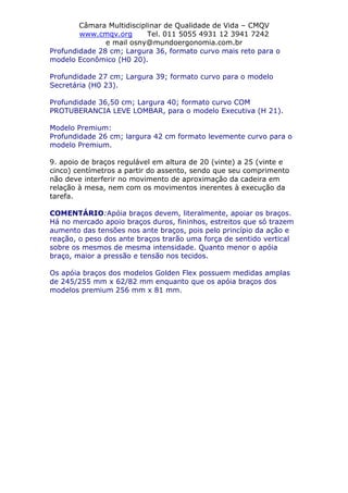 Câmara Multidisciplinar de Qualidade de Vida – CMQV
www.cmqv.org Tel. 011 5055 4931 12 3941 7242
e mail osny@mundoergonomia.com.br
Profundidade 28 cm; Largura 36, formato curvo mais reto para o
modelo Econômico (H0 20).
Profundidade 27 cm; Largura 39; formato curvo para o modelo
Secretária (H0 23).
Profundidade 36,50 cm; Largura 40; formato curvo COM
PROTUBERANCIA LEVE LOMBAR, para o modelo Executiva (H 21).
Modelo Premium:
Profundidade 26 cm; largura 42 cm formato levemente curvo para o
modelo Premium.
9. apoio de braços regulável em altura de 20 (vinte) a 25 (vinte e
cinco) centímetros a partir do assento, sendo que seu comprimento
não deve interferir no movimento de aproximação da cadeira em
relação à mesa, nem com os movimentos inerentes à execução da
tarefa.
COMENTÁRIO:Apóia braços devem, literalmente, apoiar os braços.
Há no mercado apoio braços duros, fininhos, estreitos que só trazem
aumento das tensões nos ante braços, pois pelo princípio da ação e
reação, o peso dos ante braços trarão uma força de sentido vertical
sobre os mesmos de mesma intensidade. Quanto menor o apóia
braço, maior a pressão e tensão nos tecidos.
Os apóia braços dos modelos Golden Flex possuem medidas amplas
de 245/255 mm x 62/82 mm enquanto que os apóia braços dos
modelos premium 256 mm x 81 mm.
 