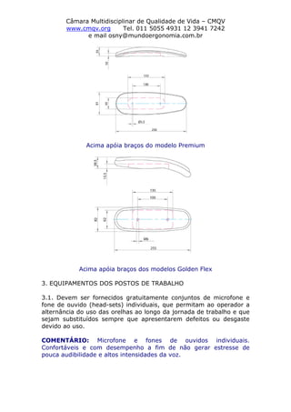 Câmara Multidisciplinar de Qualidade de Vida – CMQV
www.cmqv.org Tel. 011 5055 4931 12 3941 7242
e mail osny@mundoergonomia.com.br
Acima apóia braços do modelo Premium
Acima apóia braços dos modelos Golden Flex
3. EQUIPAMENTOS DOS POSTOS DE TRABALHO
3.1. Devem ser fornecidos gratuitamente conjuntos de microfone e
fone de ouvido (head-sets) individuais, que permitam ao operador a
alternância do uso das orelhas ao longo da jornada de trabalho e que
sejam substituídos sempre que apresentarem defeitos ou desgaste
devido ao uso.
COMENTÁRIO: Microfone e fones de ouvidos individuais.
Confortáveis e com desempenho a fim de não gerar estresse de
pouca audibilidade e altos intensidades da voz.
 