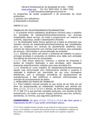 Câmara Multidisciplinar de Qualidade de Vida – CMQV
www.cmqv.org Tel. 011 5055 4931 12 3941 7242
e mail osny@mundoergonomia.com.br
h) programas de saúde ocupacional e de prevenção de riscos
ambientais;
i) pessoas com deficiência;
j) disposições transitórias.
ANEXO (A Lei)
TRABALHO EM TELEATENDIMENTO/TELEMARKETING
1. O presente Anexo estabelece parâmetros mínimos para o trabalho
em atividades de teleatendimento/telemarketing nas diversas
modalidades desse serviço, de modo a proporcionar um máximo de
conforto, segurança, saúde e desempenho eficiente.
1.1. As disposições deste Anexo aplicam-se a todas as empresas que
mantêm serviço de teleatendimento/telemarketing nas modalidades
ativo ou receptivo em centrais de atendimento telefônico e/ou
centrais de relacionamento com clientes (call centers), para prestação
de serviços, informações e comercialização de produtos.
1.1.1. Entende-se como call center o ambiente de trabalho no qual a
principal atividade é conduzida via telefone e/ou rádio com utilização
simultânea de terminais de computador.
1.1.1.1. Este Anexo aplica-se, inclusive, a setores de empresas e
postos de trabalho dedicados a esta atividade, além daquelas
empresas especificamente voltadas para essa atividade-fim.
1.1.2. Entende-se como trabalho de teleatendimento/telemarketing
aquele cuja comunicação com interlocutores clientes e usuários é
realizada à distância por intermédio da voz e/ou mensagens
eletrônicas, com a utilização simultânea de equipamentos de
audição/escuta e fala telefônica e sistemas informatizados ou
manuais de processamento de dados.
2. MOBILIÁRIO DO POSTO DE TRABALHO
2.1. Para trabalho manual sentado ou que tenha de ser feito em pé
deve ser proporcionado ao trabalhador mobiliário que atenda aos
itens 17.3.2, 17.3.3 e 17.3.4 e alíneas, da Norma Regulamentadora
nº 17 (NR 17) e que permita variações posturais, com ajustes de fácil
acionamento, de modo a prover espaço suficiente para seu conforto,
atendendo, no mínimo, aos seguintes parâmetros:
COMENTÁRIO: Os itens 17.3.2, 17.3.3 e 17.3.4 são itens gerais e
importantes da NR 17 que serão comentados abaixo.
17.3.2. Para trabalho manual sentado ou que tenha de ser feito em pé, as bancadas,
mesas, escrivaninhas e os painéis devem proporcionar ao trabalhador condições de
boa postura, visualização e operação e devem atender aos seguintes requisitos
mínimos:
 
