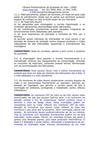 Câmara Multidisciplinar de Qualidade de Vida – CMQV
www.cmqv.org Tel. 011 5055 4931 12 3941 7242
e mail osny@mundoergonomia.com.br
3.1.2. Alternativamente, poderá ser fornecido um head set para cada
posto de atendimento, desde que as partes que permitam qualquer
espécie de contágio ou risco à saúde sejam de uso individual.
3.1.3. Os head-sets devem:
a) ter garantidas pelo empregador a correta higienização e as
condições operacionais recomendadas pelos fabricantes;
b) ser substituídos prontamente quando situações irregulares de
funcionamento forem detectadas pelo operador;
c) ter seus dispositivos de operação e controles de fácil uso e
alcance;
d) permitir ajuste individual da intensidade do nível sonoro e ser
providos de sistema de proteção contra choques acústicos e ruídos
indesejáveis de alta intensidade, garantindo o entendimento das
mensagens.
COMENTÁRIO: Nada de novidade, apenas o bom senso e produtos
de qualidade.
3.2. O empregador deve garantir o correto funcionamento e a
manutenção contínua dos equipamentos de comunicação, incluindo
os conjuntos de head-sets, utilizando pessoal técnico familiarizado
com as recomendações dos fabricantes.
COMENTÁRIO: Pode parecer óbvio, mas o melhor treinamento de
produto que deve ser dado por técnicos dos fabricantes não é feito. É
o mais adequado e o mais econômico.
3.3. Os monitores de vídeo devem proporcionar corretos ângulos de
visão e ser posicionados frontalmente ao operador, devendo ser
dotados de regulagem que permita o correto ajuste da tela à
iluminação do ambiente, protegendo o trabalhador contra reflexos
indesejáveis.
COMENTÁRIO: Os monitores CRT de vidro ou de LCD, devem estar
posicionados em pés que possam fazê-los girar, e se inclinarem na
posição vertical a fim de proporcionar melhor conforto visual e
diminuir o risco de fadiga visual. Estas inclinações podem ser
necessárias para se evitar reflexos nos monitores CRT de vidro.
Atenção às luminárias que devem evitar reflexos às telas dos
monitores e aos olhos dos funcionários. Idem iluminação natural nas
janelas. As luminárias devem preferencialmente ser de luz indireta,
mas as luminárias com lâmpadas fluorescentes podem ser do tipo
reticulado, muita usadas. Devem ser colocadas sempre aos pares e
jamais uma lâmpada apenas, pois estas produzem intermitência. O
ideal é 4 lâmpadas e ainda melhor, alternando a temperatura da cor,
mixando as chamadas super brancas (temperatura da cor mais
 