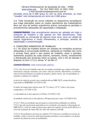 Câmara Multidisciplinar de Qualidade de Vida – CMQV
www.cmqv.org Tel. 011 5055 4931 12 3941 7242
e mail osny@mundoergonomia.com.br
elevadas cerca de 6 000 graus K) com as mais amarelas, ou mais
“rosadas” com temperaturas em torno de 4 000 graus.
3.4. Toda introdução de novos métodos ou dispositivos tecnológicos
que traga alterações sobre os modos operatórios dos trabalhadores
deve ser alvo de análise ergonômica prévia, prevendo-se períodos e
procedimentos adequados de capacitação e adaptação.
COMENTÁRIOS: Este procedimento deveria ser adotado em todo o
ambiente de trabalho e não apenas em Tele Atendimento. Toda
modificação ou introdução de alguma coisa nova, deve ser objeto de
estudo ergonômico e muito treinamento, o principal, através de
capacitação e conscientização.
4. CONDIÇÕES AMBIENTAIS DE TRABALHO
4.1. Os locais de trabalho devem ser dotados de condições acústicas
adequadas à comunicação telefônica, adotando-se medidas tais como
o arranjo físico geral e dos postos de trabalho, pisos e paredes,
isolamento acústico do ruído externo, tamanho, forma, revestimento
e distribuição das divisórias entre os postos, com o fim de atender o
disposto no item 17.5.2, alínea "a" da NR-17.
COMENTÁRIOS: Vide transcrição abaixo:
17.5.2. Nos locais de trabalho onde são executadas atividades que exijam solicitação
intelectual e atenção constantes, tais como: salas de controle, laboratórios, escritórios,
salas de desenvolvimento ou análise de projetos, dentre outros, são recomendadas as
seguintes condições de conforto:
a) níveis de ruído de acordo com o estabelecido na NBR 10152, norma brasileira
registrada no INMETRO; (117.023-6 / I2)
b) índice de temperatura efetiva entre 20 ° C (vinte) e 23° C (vinte e três graus
centígrados); (117.024-4 / I2)
c) velocidade do ar não superior a 0,75m/s; (117.025-2 / I2)
d) umidade relativa do ar não inferior a 40 (quarenta) por cento. (117.026-0 / I2)
17.5.2.1. Para as atividades que possuam as características definidas no subitem
17.5.2, mas não apresentam equivalência ou correlação com aquelas relacionadas na
NBR 10152, o nível de ruído aceitável para efeito de conforto será de até 65 dB (A) e a
curva de avaliação de ruído (NC) de valor não superior a 60 dB.
17.5.2.2. Os parâmetros previstos no subitem 17.5.2 devem ser medidos nos postos de
trabalho, sendo os níveis de ruído determinados próximos à zona auditiva e as demais
variáveis na altura do tórax do trabalhador.
 
