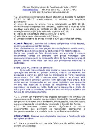 Câmara Multidisciplinar de Qualidade de Vida – CMQV
www.cmqv.org Tel. 011 5055 4931 12 3941 7242
e mail osny@mundoergonomia.com.br
4.2. Os ambientes de trabalho devem atender ao disposto no subitem
17.5.2 da NR-17, obedecendo-se, no mínimo, aos seguintes
parâmetros:
a) níveis de ruído de acordo com o estabelecido na NBR 10152,
norma brasileira registrada no INMETRO, observando o nível de ruído
aceitável para efeito de conforto de até 65 dB (A) e a curva de
avaliação de ruído (NC) de valor não superior a 60 dB;
b) índice de temperatura efetiva entre 20º e 23ºC;
c) velocidade do ar não superior a 0,75 m/s;
d) umidade relativa do ar não inferior a 40% (quarenta por cento).
COMENTÁRIOS: O conforto no trabalho compreende vários fatores,
dentre os quais os descritos acima.
Caso não tenhamos um bom projeto de ventilação e ar condicionado,
ou termos parâmetros abaixo ou acima dos níveis recomendados.
Numa sala grande de Tele Atendimento, por exemplo, é comum
observamos cantos do ambiente com pouca ventilação com
comprometimento serio de oxigenação alem do fator temperaturas. O
projeto destes itens deve ser feito por profissional habilitado e
certificado.
Sobre curva NC, abaixo sua definição:
O método mais utilizado para avaliar o ruído em ambientes é a
aplicação das curvas NC (Noise Criterion) criadas por Beranek em
pesquisas a partir de 1952 (ver na bibliografia os vários trabalhos
desse autor). Em 1989 o mesmo autor publicou as Curvas NCB
(Balanced Noise Criterion Curves), com aplicação mais ampla. São
várias curvas representadas em um plano cartesiano que apresenta
no eixo das abscissas as bandas de freqüências e, no eixo das
ordenadas, os níveis de ruído. Cada curva representa o limite de
ruído para uma da atividade, tendo em vista o conforto acústico em
função da comunicação humana.
4.2.1. Devem ser implementados projetos adequados de climatização
dos ambientes de trabalho que permitam distribuição homogênea das
temperaturas e fluxos de ar utilizando, se necessário, controles locais
e/ou setorizados da temperatura, velocidade e direção dos fluxos.
4.2.2. As empresas podem instalar higrômetros ou outros
equipamentos que permitam ao trabalhador acompanhar a
temperatura efetiva e a umidade do ar do ambiente de trabalho.
COMENTÁRIO: Observe que o legislador pede que a fiscalização seja
feita pelos usuários.
4.3. Para a prevenção da chamada "síndrome do edifício doente",
devem ser atendidos:
 