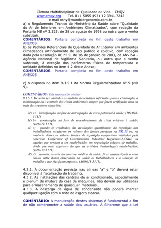 Câmara Multidisciplinar de Qualidade de Vida – CMQV
www.cmqv.org Tel. 011 5055 4931 12 3941 7242
e mail osny@mundoergonomia.com.br
a) o Regulamento Técnico do Ministério da Saúde sobre "Qualidade
do Ar de Interiores em Ambientes Climatizados", com redação da
Portaria MS nº 3.523, de 28 de agosto de 1998 ou outra que a venha
substituir;
COMENTÁRIOS: Portaria completa no fim deste trabalho em
ANEXOS
b) os Padrões Referenciais de Qualidade do Ar Interior em ambientes
climatizados artificialmente de uso público e coletivo, com redação
dada pela Resolução RE nº 9, de 16 de janeiro de 2003, da ANVISA -
Agência Nacional de Vigilância Sanitária, ou outra que a venha
substituir, à exceção dos parâmetros físicos de temperatura e
umidade definidos no item 4.2 deste Anexo;
COMENTÁRIOS: Portaria completa no fim deste trabalho em
ANEXOS
c) o disposto no item 9.3.5.1 da Norma Regulamentadora nº 9 (NR
9).
COMENTÁRIOS: Vide transcrição abaixo:
9.3.5.1. Deverão ser adotadas as medidas necessárias suficientes para a eliminação, a
minimização ou o controle dos riscos ambientais sempre que forem verificadas uma ou
mais das seguintes situações:
a/) a) identificação, na fase de antecipação, de risco potencial à saúde; (109.028-
3 / I3)
b/) b) constatação, na fase de reconhecimento de risco evidente à saúde;
(109.029-1 / I1)
c/) c) quando os resultados das avaliações quantitativas da exposição dos
trabalhadores excederem os valores dos limites previstos na NR 15 ou, na
ausência destes os valores limites de exposição ocupacional adotados pela
American Conference of Governmental Industrial Higyenists-ACGIH, ou
aqueles que venham a ser estabelecidos em negociação coletiva de trabalho,
desde que mais rigorosos do que os critérios técnico-legais estabelecidos;
(109.030-5 / I1)
d/) d) quando, através do controle médico da saúde, ficar caracterizado o nexo
causal entre danos observados na saúde os trabalhadores e a situação de
trabalho a que eles ficam expostos. (109.031-3 / I1).
4.3.1. A documentação prevista nas alíneas "a" e "b" deverá estar
disponível à fiscalização do trabalho.
4.3.2. As instalações das centrais de ar condicionado, especialmente
o plenum de mistura da casa de máquinas, não devem ser utilizadas
para armazenamento de quaisquer materiais.
4.3.3. A descarga de água de condensado não poderá manter
qualquer ligação com a rede de esgoto cloacal.
COMENTÁRIO: A manutenção destes sistemas é fundamental a fim
de não comprometer a saúde dos usuários. A Síndrome que a Lei
 