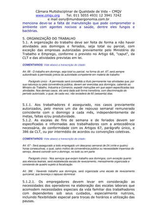 Câmara Multidisciplinar de Qualidade de Vida – CMQV
www.cmqv.org Tel. 011 5055 4931 12 3941 7242
e mail osny@mundoergonomia.com.br
menciona deve-se a falta de manutenção que pode comprometer o
ambiente com agentes nocivos a saúde, dentre eles fungos e
bactérias.
5. ORGANIZAÇÃO DO TRABALHO
5.1. A organização do trabalho deve ser feita de forma a não haver
atividades aos domingos e feriados, seja total ou parcial, com
exceção das empresas autorizadas previamente pelo Ministério do
Trabalho e Emprego, conforme o previsto no Artigo 68, "caput", da
CLT e das atividades previstas em lei.
COMENTARIOS: Vide abaixo a transcrição do citado:
Art. 68 - O trabalho em domingo, seja total ou parcial, na forma do art. 67, será sempre
subordinado à permissão prévia da autoridade competente em matéria de trabalho.
Parágrafo único - A permissão será concedida a título permanente nas atividades que, por
sua natureza ou pela conveniência pública, devem ser exercidas aos domingos, cabendo ao
Ministro do Trabalho, Industria e Comercio, expedir instruções em que sejam especificadas tais
atividades. Nos demais casos, ela será dada sob forma transitória, com discriminação do
período autorizado, o qual, de cada vez, não excederá de 60 (sessenta) dias.
5.1.1. Aos trabalhadores é assegurado, nos casos previamente
autorizados, pelo menos um dia de repouso semanal remunerado
coincidente com o domingo a cada mês, independentemente de
metas, faltas e/ou produtividade.
5.1.2. As escalas de fins de semana e de feriados devem ser
especificadas e informadas aos trabalhadores com a antecedência
necessária, de conformidade com os Artigos 67, parágrafo único, e
386 da CLT, ou por intermédio de acordos ou convenções coletivas.
COMENTARIOS: Vide abaixo a transcrição do citado:
Art. 67 - Será assegurado a todo empregado um descanso semanal de 24 (vinte e quatro)
horas consecutivas, o qual, salvo motivo de conveniência pública ou necessidade imperiosa do
serviço, deverá coincidir com o domingo, no todo ou em parte.
Parágrafo único - Nos serviços que exijam trabalho aos domingos, com exceção quanto
aos elencos teatrais, será estabelecida escala de revezamento, mensalmente organizada e
constando de quadro sujeito à fiscalização.
Art. 386 - Havendo trabalho aos domingos, será organizada uma escala de revezamento
quinzenal, que favoreça o repouso dominical.
5.1.2.1. Os empregadores devem levar em consideração as
necessidades dos operadores na elaboração das escalas laborais que
acomodem necessidades especiais da vida familiar dos trabalhadores
com dependentes sob seus cuidados, especialmente nutrizes,
incluindo flexibilidade especial para trocas de horários e utilização das
pausas.
 