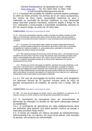 Câmara Multidisciplinar de Qualidade de Vida – CMQV
www.cmqv.org Tel. 011 5055 4931 12 3941 7242
e mail osny@mundoergonomia.com.br
5.1.3. A duração das jornadas de trabalho somente poderá prolongar-
se além do limite previsto nos termos da lei em casos excepcionais,
por motivo de força maior, necessidade imperiosa ou para a
realização ou conclusão de serviços inadiáveis ou cuja inexecução
possa acarretar prejuízo manifesto, conforme dispõe o Artigo 61 da
CLT, realizando a comunicação à autoridade competente, prevista no
§1º do mesmo artigo, no prazo de 10 (dez) dias.
COMENTARIOS: Vide abaixo a transcrição do citado:
Art. 61 - Ocorrendo necessidade imperiosa, poderá a duração do trabalho exceder do limite
legal ou convencionado, seja para fazer face a motivo de força maior, seja para atender à
realização ou conclusão de serviços inadiáveis ou cuja inexecução possa acarretar prejuízo
manifesto.
§ 1º - O excesso, nos casos deste artigo, poderá ser exigido independentemente de
acordo ou contrato coletivo e deverá ser comunicado, dentro de 10 (dez) dias, à autoridade
competente em matéria de trabalho, ou, antes desse prazo, justificado no momento da
fiscalização sem prejuízo dessa comunicação.
§ 2º - Nos casos de excesso de horário por motivo de força maior, a remuneração da hora
excedente não será inferior à da hora normal. Nos demais casos de excesso previstos neste
artigo, a remuneração será, pelo menos, 25% (vinte e cinco por cento) superior à da hora
normal, e o trabalho não poderá exceder de 12 (doze) horas, desde que a lei não fixe
expressamente outro limite.
§ 3º - Sempre que ocorrer interrupção do trabalho, resultante de causas acidentais, ou de
força maior, que determinem a impossibilidade de sua realização, a duração do trabalho
poderá ser prorrogada pelo tempo necessário até o máximo de 2 (duas) horas, durante o
número de dias indispensáveis à recuperação do tempo perdido, desde que não exceda de 10
(dez) horas diárias, em período não superior a 45 (quarenta e cinco) dias por ano, sujeita essa
recuperação à prévia autorização da autoridade competente.
5.1.3.1. Em caso de prorrogação do horário normal, será obrigatório
um descanso mínimo de 15 (quinze) minutos antes do início do
período extraordinário do trabalho, de acordo com o Artigo 384 da
CLT.
COMENTARIOS: Vide abaixo a transcrição do citado:
Art. 384 - Em caso de prorrogação do horário normal, será obrigatório um descanso de 15
(quinze) minutos no mínimo, antes do início do período extraordinário do trabalho.
5.2. O contingente de operadores deve ser dimensionado às
demandas da produção no sentido de não gerar sobrecarga habitual
ao trabalhador.
5.2.1. O contingente de operadores em cada estabelecimento deve
ser suficiente para garantir que todos possam usufruir as pausas e
intervalos previstos neste Anexo.
5.3. O tempo de trabalho em efetiva atividade de teleatendimento/
telemarketing é de, no máximo, 06 (seis) horas diárias, nele incluídas
as pausas, sem prejuízo da remuneração.
 