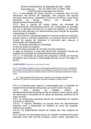 Câmara Multidisciplinar de Qualidade de Vida – CMQV
www.cmqv.org Tel. 011 5055 4931 12 3941 7242
e mail osny@mundoergonomia.com.br
5.3.1. A prorrogação do tempo previsto no presente item só será
admissível nos termos da legislação, sem prejuízo das pausas
previstas neste Anexo, respeitado o limite de 36 (trinta e seis) horas
semanais de tempo efetivo em atividade de
teleatendimento/telemarketing.
5.3.2. Para o cálculo do tempo efetivo em atividade de
teleatendimento/ telemarketing devem ser computados os períodos
em que o operador encontra-se no posto de trabalho, os intervalos
entre os ciclos laborais e os deslocamentos para solução de questões
relacionadas ao trabalho.
5.4. Para prevenir sobrecarga psíquica, muscular estática de pescoço,
ombros, dorso e membros superiores, as empresas devem permitir a
fruição de pausas de descanso e intervalos para repouso e
alimentação aos trabalhadores.
5.4.1. As pausas deverão ser concedidas:
a) fora do posto de trabalho;
b) em 02 (dois) períodos de 10 (dez) minutos contínuos;
c) após os primeiros e antes dos últimos 60 (sessenta) minutos de
trabalho em atividade de teleatendimento/telemarketing.
5.4.1.1. A instituição de pausas não prejudica o direito ao intervalo
obrigatório para repouso e alimentação previsto no §1º do Artigo 71
da CLT.
COMENTARIOS: Vide abaixo a transcrição do citado:
Art. 71 - Em qualquer trabalho contínuo, cuja duração exceda de 6 (seis) horas, é obrigatória a
concessão de um intervalo para repouso ou alimentação, o qual será, no mínimo, de 1 (uma)
hora e, salvo acordo escrito ou contrato coletivo em contrário, não poderá exceder de 2 (duas)
horas.
§ 1º - Não excedendo de 6 (seis) horas o trabalho, será, entretanto, obrigatório um
intervalo de 15 (quinze) minutos quando a duração ultrapassar 4 (quatro) horas.
5.4.2. O intervalo para repouso e alimentação para a atividade de
teleatendimento/telemarketing deve ser de 20 (vinte) minutos.
5.4.3. Para tempos de trabalho efetivo de
teleatendimento/telemarketing de até 04 (quatro) horas diárias, deve
ser observada a concessão de 01 pausa de descanso contínua de 10
(dez) minutos.
5.4.4. As pausas para descanso devem ser consignadas em registro
impresso ou eletrônico.
5.4.4.1. O registro eletrônico de pausas deve ser disponibilizado
impresso para a fiscalização do trabalho no curso da inspeção,
sempre que exigido.
5.4.4.2. Os trabalhadores devem ter acesso aos seus registros de
pausas.
5.4.5. Devem ser garantidas pausas no trabalho imediatamente após
operação onde haja ocorrido ameaças, abuso verbal, agressões ou
 