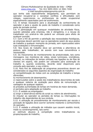 Câmara Multidisciplinar de Qualidade de Vida – CMQV
www.cmqv.org Tel. 011 5055 4931 12 3941 7242
e mail osny@mundoergonomia.com.br
que tenha sido especialmente desgastante, que permitam ao
operador recuperar-se e socializar conflitos e dificuldades com
colegas, supervisores ou profissionais de saúde ocupacional
especialmente capacitados para tal acolhimento.
5.5. O tempo necessário para a atualização do conhecimento do
operador e para o ajuste do posto de trabalho é considerado como
parte da jornada normal.
5.6. A participação em quaisquer modalidades de atividade física,
quando adotadas pela empresa, não é obrigatória, e a recusa do
trabalhador em praticá-la não poderá ser utilizada para efeito de
qualquer punição.
5.7. Com o fim de permitir a satisfação das necessidades fisiológicas,
as empresas devem permitir que os operadores saiam de seus postos
de trabalho a qualquer momento da jornada, sem repercussões sobre
suas avaliações e remunerações.
5.8. Nos locais de trabalho deve ser permitida a alternância de
postura pelo trabalhador, de acordo com suas conveniência e
necessidade.
5.9. Os mecanismos de monitoramento da produtividade, tais como
mensagens nos monitores de vídeo, sinais luminosos, cromáticos,
sonoros, ou indicações do tempo utilizado nas ligações ou de filas de
clientes em espera, não podem ser utilizados para aceleração do
trabalho e, quando existentes, deverão estar disponíveis para
consulta pelo operador, a seu critério.
5.10. Para fins de elaboração de programas preventivos devem ser
considerados os seguintes aspectos da organização do trabalho:
a) compatibilização de metas com as condições de trabalho e tempo
oferecidas;
b) monitoramento de desempenho;
c) repercussões sobre a saúde dos trabalhadores decorrentes de todo
e qualquer sistema de avaliação para efeito de remuneração e
vantagens de qualquer espécie;
d) pressões aumentadas de tempo em horários de maior demanda;
e) períodos para adaptação ao trabalho.
5.11. É vedado ao empregador:
a) exigir a observância estrita do script ou roteiro de atendimento;
b) imputar ao operador os períodos de tempo ou interrupções no
trabalho não dependentes de sua conduta.
5.12. A utilização de procedimentos de monitoramento por escuta e
gravação de ligações deve ocorrer somente mediante o conhecimento
do operador.
5.13. É vedada a utilização de métodos que causem assédio moral,
medo ou constrangimento, tais como:
a) estímulo abusivo à competição entre trabalhadores ou
grupos/equipes de trabalho;
 