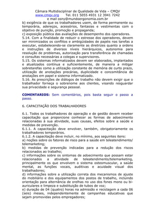 Câmara Multidisciplinar de Qualidade de Vida – CMQV
www.cmqv.org Tel. 011 5055 4931 12 3941 7242
e mail osny@mundoergonomia.com.br
b) exigência de que os trabalhadores usem, de forma permanente ou
temporária, adereços, acessórios, fantasias e vestimentas com o
objetivo de punição, promoção e propaganda;
c) exposição pública das avaliações de desempenho dos operadores.
5.14. Com a finalidade de reduzir o estresse dos operadores, devem
ser minimizados os conflitos e ambigüidades de papéis nas tarefas a
executar, estabelecendo-se claramente as diretrizes quanto a ordens
e instruções de diversos níveis hierárquicos, autonomia para
resolução de problemas, autorização para transferência de chamadas
e consultas necessárias a colegas e supervisores.
5.15. Os sistemas informatizados devem ser elaborados, implantados
e atualizados contínua e suficientemente, de maneira a mitigar
sobretarefas como a utilização constante de memória de curto prazo,
utilização de anotações precárias, duplicidade e concomitância de
anotações em papel e sistema informatizado.
5.16. As prescrições de diálogos de trabalho não devem exigir que o
trabalhador forneça o sobrenome aos clientes, visando resguardar
sua privacidade e segurança pessoal.
COMENTARIOS: Sem comentários, pois basta seguir o passo a
passo.
6. CAPACITAÇÃO DOS TRABALHADORES
6.1. Todos os trabalhadores de operação e de gestão devem receber
capacitação que proporcione conhecer as formas de adoecimento
relacionadas à sua atividade, suas causas, efeitos sobre a saúde e
medidas de prevenção.
6.1.1. A capacitação deve envolver, também, obrigatoriamente os
trabalhadores temporários.
6.1.2. A capacitação deve incluir, no mínimo, aos seguintes itens:
a) noções sobre os fatores de risco para a saúde em teleatendimento/
telemarketing;
b) medidas de prevenção indicadas para a redução dos riscos
relacionados ao trabalho;
c) informações sobre os sintomas de adoecimento que possam estar
relacionados a atividade de teleatendimento/telemarketing,
principalmente os que envolvem o sistema osteomuscular, a saúde
mental, as funções vocais, auditivas e acuidade visual dos
trabalhadores;
d) informações sobre a utilização correta dos mecanismos de ajuste
do mobiliário e dos equipamentos dos postos de trabalho, incluindo
orientação para alternância de orelhas no uso dos fones mono ou bi-
auriculares e limpeza e substituição de tubos de voz;
e) duração de 04 (quatro) horas na admissão e reciclagem a cada 06
(seis) meses, independentemente de campanhas educativas que
sejam promovidas pelos empregadores;
 
