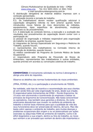 Câmara Multidisciplinar de Qualidade de Vida – CMQV
www.cmqv.org Tel. 011 5055 4931 12 3941 7242
e mail osny@mundoergonomia.com.br
f) distribuição obrigatória de material didático impresso com o
conteúdo apresentado;
g) realização durante a jornada de trabalho.
6.2. Os trabalhadores devem receber qualificação adicional à
capacitação obrigatória referida no item anterior quando forem
introduzidos novos fatores de risco decorrentes de métodos,
equipamentos, tipos específicos de atendimento, mudanças
gerenciais ou de procedimentos.
6.3. A elaboração do conteúdo técnico, a execução e a avaliação dos
resultados dos procedimentos de capacitação devem contar com a
participação de:
a) pessoal de organização e métodos responsável pela organização
do trabalho na empresa, quando houver;
b) integrantes do Serviço Especializado em Segurança e Medicina do
Trabalho, quando houver;
c) representantes dos trabalhadores na Comissão Interna de
Prevenção de Acidentes, quando houver;
d) médico coordenador do Programa de Controle Médico de Saúde
Ocupacional;
e) responsáveis pelo Programa de Prevenção de Riscos de
Ambientais; representantes dos trabalhadores e outras entidades,
quando previsto em acordos ou convenções coletivas de trabalho.
COMENTÁRIO: O treinamento solicitado na norma é abrangente e
abriga uma série de requisitos.
Observe os detalhes das normas fundamentais de riscos ambientais
(PPRA, PCMSO, etc.) e a participação e envolvimento de TODOS.
Na realidade, este tipo de incentivo e recomendação aos seus clientes
já vem sendo feito por esta organização há anos, desde sua criação.
O responsável pelos treinamentos da CMQV - Mundo Ergonomia, há
15 anos vem escrevendo e incentivando as empresas a adotar os
princípios da Ergonomia de Conscientização. Não basta conscientizar
os operadores, mas também seus gerentes e diretores. Os norte
americanos descobriram que investir no conforto do ambiente de
trabalho e ensinar boas maneiras para que a qualidade de vida dos
seus funcionários deve ser preservada dá retorno, dá lucro. Mas não
basta cobrir apenas o ambiente de trabalho, pois muitas doenças e
problemas ocupacionais têm origem e ou se potencializam por ações
exercidas ou adquiridas FORA do ambiente de trabalho. Como é de
difícil diagnóstico a sua origem, dentro ou fora do trabalho, os riscos
que venham a ser provados que venham de dentro são importantes e
 