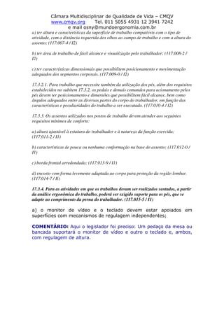 Câmara Multidisciplinar de Qualidade de Vida – CMQV
www.cmqv.org Tel. 011 5055 4931 12 3941 7242
e mail osny@mundoergonomia.com.br
a) ter altura e características da superfície de trabalho compatíveis com o tipo de
atividade, com a distância requerida dos olhos ao campo de trabalho e com a altura do
assento; (117.007-4 / I2)
b) ter área de trabalho de fácil alcance e visualização pelo trabalhador; (117.008-2 /
I2)
c) ter características dimensionais que possibilitem posicionamento e movimentação
adequados dos segmentos corporais. (117.009-0 / I2)
17.3.2.1. Para trabalho que necessite também da utilização dos pés, além dos requisitos
estabelecidos no subitem 17.3.2, os pedais e demais comandos para acionamento pelos
pés devem ter posicionamento e dimensões que possibilitem fácil alcance, bem como
ângulos adequados entre as diversas partes do corpo do trabalhador, em função das
características e peculiaridades do trabalho a ser executado. (117.010-4 / I2)
17.3.3. Os assentos utilizados nos postos de trabalho devem atender aos seguintes
requisitos mínimos de conforto:
a) altura ajustável à estatura do trabalhador e à natureza da função exercida;
(117.011-2 / I1)
b) características de pouca ou nenhuma conformação na base do assento; (117.012-0 /
I1)
c) borda frontal arredondada; (117.013-9 / I1)
d) encosto com forma levemente adaptada ao corpo para proteção da região lombar.
(117.014-7 / Il)
17.3.4. Para as atividades em que os trabalhos devam ser realizados sentados, a partir
da análise ergonômica do trabalho, poderá ser exigido suporte para os pés, que se
adapte ao comprimento da perna do trabalhador. (117.015-5 / I1)
a) o monitor de vídeo e o teclado devem estar apoiados em
superfícies com mecanismos de regulagem independentes;
COMENTÁRIO: Aqui o legislador foi preciso: Um pedaço da mesa ou
bancada suportará o monitor de vídeo e outro o teclado e, ambos,
com regulagem de altura.
 