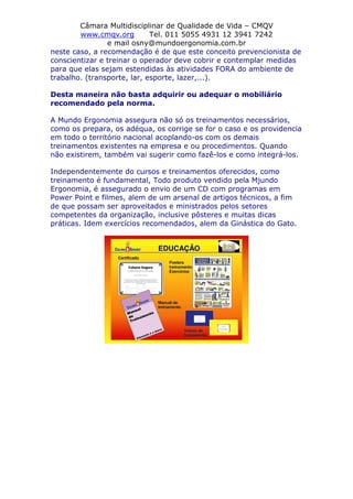 Câmara Multidisciplinar de Qualidade de Vida – CMQV
www.cmqv.org Tel. 011 5055 4931 12 3941 7242
e mail osny@mundoergonomia.com.br
neste caso, a recomendação é de que este conceito prevencionista de
conscientizar e treinar o operador deve cobrir e contemplar medidas
para que elas sejam estendidas às atividades FORA do ambiente de
trabalho. (transporte, lar, esporte, lazer,...).
Desta maneira não basta adquirir ou adequar o mobiliário
recomendado pela norma.
A Mundo Ergonomia assegura não só os treinamentos necessários,
como os prepara, os adéqua, os corrige se for o caso e os providencia
em todo o território nacional acoplando-os com os demais
treinamentos existentes na empresa e ou procedimentos. Quando
não existirem, também vai sugerir como fazê-los e como integrá-los.
Independentemente do cursos e treinamentos oferecidos, como
treinamento é fundamental, Todo produto vendido pela Mjundo
Ergonomia, é assegurado o envio de um CD com programas em
Power Point e filmes, alem de um arsenal de artigos técnicos, a fim
de que possam ser aproveitados e ministrados pelos setores
competentes da organização, inclusive pôsteres e muitas dicas
práticas. Idem exercícios recomendados, alem da Ginástica do Gato.
 