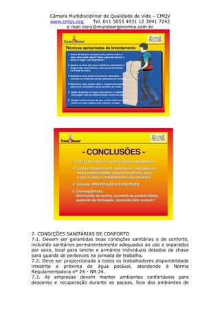 Câmara Multidisciplinar de Qualidade de Vida – CMQV
www.cmqv.org Tel. 011 5055 4931 12 3941 7242
e mail osny@mundoergonomia.com.br
7. CONDIÇÕES SANITÁRIAS DE CONFORTO
7.1. Devem ser garantidas boas condições sanitárias e de conforto,
incluindo sanitários permanentemente adequados ao uso e separados
por sexo, local para lanche e armários individuais dotados de chave
para guarda de pertences na jornada de trabalho.
7.2. Deve ser proporcionada a todos os trabalhadores disponibilidade
irrestrita e próxima de água potável, atendendo à Norma
Regulamentadora nº 24 - NR 24.
7.3. As empresas devem manter ambientes confortáveis para
descanso e recuperação durante as pausas, fora dos ambientes de
 