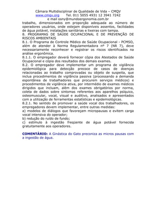 Câmara Multidisciplinar de Qualidade de Vida – CMQV
www.cmqv.org Tel. 011 5055 4931 12 3941 7242
e mail osny@mundoergonomia.com.br
trabalho, dimensionados em proporção adequada ao número de
operadores usuários, onde estejam disponíveis assentos, facilidades
de água potável, instalações sanitárias e lixeiras com tampa.
8. PROGRAMAS DE SAÚDE OCUPACIONAL E DE PREVENÇÃO DE
RISCOS AMBIENTAIS
8.1. O Programa de Controle Médico de Saúde Ocupacional - PCMSO,
além de atender à Norma Regulamentadora nº 7 (NR 7), deve
necessariamente reconhecer e registrar os riscos identificados na
análise ergonômica.
8.1.1. O empregador deverá fornecer cópia dos Atestados de Saúde
Ocupacional e cópia dos resultados dos demais exames.
8.2. O empregador deve implementar um programa de vigilância
epidemiológica para detecção precoce de casos de doenças
relacionadas ao trabalho comprovadas ou objeto de suspeita, que
inclua procedimentos de vigilância passiva (processando a demanda
espontânea de trabalhadores que procurem serviços médicos) e
procedimentos de vigilância ativa, por intermédio de exames médicos
dirigidos que incluam, além dos exames obrigatórios por norma,
coleta de dados sobre sintomas referentes aos aparelhos psíquico,
osteomuscular, vocal, visual e auditivo, analisados e apresentados
com a utilização de ferramentas estatísticas e epidemiológicas.
8.2.1. No sentido de promover a saúde vocal dos trabalhadores, os
empregadores devem implementar, entre outras medidas:
a) modelos de diálogos que favoreçam micropausas e evitem carga
vocal intensiva do operador;
b) redução do ruído de fundo;
c) estímulo à ingestão freqüente de água potável fornecida
gratuitamente aos operadores.
COMENTÁRIO: A Ginástica do Gato preconiza as micros pausas com
a ingestão de água.
 