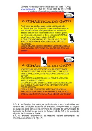 Câmara Multidisciplinar de Qualidade de Vida – CMQV
www.cmqv.org Tel. 011 5055 4931 12 3941 7242
e mail osny@mundoergonomia.com.br
8.3. A notificação das doenças profissionais e das produzidas em
virtude das condições especiais de trabalho, comprovadas ou objeto
de suspeita, será obrigatória por meio da emissão de Comunicação de
Acidente de Trabalho, na forma do Artigo 169 da CLT e da legislação
vigente da Previdência Social.
8.4. As análises ergonômicas do trabalho devem contemplar, no
mínimo, para atender à NR-17:
 