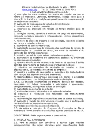 Câmara Multidisciplinar de Qualidade de Vida – CMQV
www.cmqv.org Tel. 011 5055 4931 12 3941 7242
e mail osny@mundoergonomia.com.br
a) descrição das características dos postos de trabalho no que se
refere ao mobiliário, utensílios, ferramentas, espaço físico para a
execução do trabalho e condições de posicionamento e movimentação
de segmentos corporais;
b) avaliação da organização do trabalho demonstrando:
1. trabalho real e trabalho prescrito;
2. descrição da produção em relação ao tempo alocado para as
tarefas;
3. variações diárias, semanais e mensais da carga de atendimento,
incluindo variações sazonais e intercorrências técnico-operacionais
mais freqüentes;
4. número de ciclos de trabalho e sua descrição, incluindo trabalho
em turnos e trabalho noturno;
5. ocorrência de pausas inter-ciclos;
6. explicitação das normas de produção, das exigências de tempo, da
determinação do conteúdo de tempo, do ritmo de trabalho e do
conteúdo das tarefas executadas;
7. histórico mensal de horas extras realizadas em cada ano;
8. explicitação da existência de sobrecargas estáticas ou dinâmicas
do sistema osteomuscular;
c) relatório estatístico da incidência de queixas de agravos à saúde
colhidas pela Medicina do Trabalho nos prontuários médicos;
d) relatórios de avaliações de satisfação no trabalho e clima
organizacional, se realizadas no âmbito da empresa;
e) registro e análise de impressões e sugestões dos trabalhadores
com relação aos aspectos dos itens anteriores;
f) recomendações ergonômicas expressas em planos e propostas
claros e objetivos, com definição de datas de implantação.
8.4.1. As análises ergonômicas do trabalho deverão ser datadas,
impressas, ter folhas numeradas e rubricadas e contemplar,
obrigatoriamente, as seguintes etapas de execução:
a) explicitação da demanda do estudo;
b) análise das tarefas, atividades e situações de trabalho;
c) discussão e restituição dos resultados aos trabalhadores
envolvidos;
d) recomendações ergonômicas específicas para os postos avaliados;
e) avaliação e revisão das intervenções efetuadas com a participação
dos trabalhadores, supervisores e gerentes;
f) avaliação da eficiência das recomendações.
8.5. As ações e princípios do Programa de Prevenção de Riscos
Ambientais - PPRA devem ser associados àqueles previstos na NR-17.
COMENTÁRIOS: Basta seguir o passa a passo acima.
9. PESSOAS COM DEFICIÊNCIA
9.1. Para as pessoas com deficiência e aquelas cujas medidas
antropométricas não sejam atendidas pelas especificações deste
 
