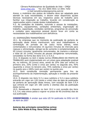 Câmara Multidisciplinar de Qualidade de Vida – CMQV
www.cmqv.org Tel. 011 5055 4931 12 3941 7242
e mail osny@mundoergonomia.com.br
Anexo, o mobiliário dos postos de trabalho deve ser adaptado para
atender às suas necessidades, e devem estar disponíveis ajudas
técnicas necessárias em seu respectivo posto de trabalho para
facilitar sua integração ao trabalho, levando em consideração as
repercussões sobre a saúde destes trabalhadores.
9.2. As condições de trabalho, incluindo o acesso às instalações,
mobiliário, equipamentos, condições ambientais, organização do
trabalho, capacitação, condições sanitárias, programas de prevenção
e cuidados para segurança pessoal devem levar em conta as
necessidades dos trabalhadores com deficiência.
10. DISPOSIÇÕES TRANSITÓRIAS
10.1. As empresas que no momento da publicação da portaria de
aprovação deste Anexo mantiverem com seus trabalhadores a
contratação de jornada de 06 (seis) horas diárias, nelas
contemplados e remunerados 15 (quinze) minutos de intervalo para
repouso e alimentação, obrigar-se-ão somente à complementação de
05 (cinco) minutos, igualmente remunerados, de maneira a alcançar
o total de 20 (vinte) minutos de pausas obrigatórias remuneradas,
concedidos na forma dos itens 5.4.1 e 5.4.2.
10.2. O disposto no item 2 desta norma (MOBILIÁRIO DO POSTO DE
TRABALHO) será implementado em um prazo para adaptação gradual
de, no máximo, 05 (cinco) anos, sendo de 10% (dez por cento) no
primeiro ano, 25% (vinte e cinco por cento) no segundo ano, 45%
(quarenta e cinco) no terceiro ano, 75% (setenta e cinco por cento)
no quarto ano e 100% (cem por cento) no quinto ano.
10.3. Será constituída comissão permanente para fins de
acompanhamento da implementação, aplicação e revisão do presente
Anexo.
10.4. O disposto nos itens 5.3 e seus subitens e 5.4 e seus subitens
entrarão em vigor em 120 (cento e vinte) dias da data de publicação
da portaria de aprovação deste Anexo, com exceção do item 5.4.4
que entrará em vigor em 180 (cento e oitenta) dias da publicação
desta norma.
10.5. Ressalvado o disposto no item 10.2 e com exceção dos itens
5.3, 5.4, este anexo passa a vigorar no prazo de 90 (noventa) dias de
sua publicação.
COMENTÁRIOS: A anotar que esta LEI foi publicada no DOU em 02
de Abril de 2007
Autores dos principais comentários acima:
Dra. Célia Wada & Eng. Osny Telles Orselli
 