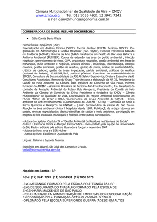 Câmara Multidisciplinar de Qualidade de Vida – CMQV
www.cmqv.org Tel. 011 5055 4931 12 3941 7242
e mail osny@mundoergonomia.com.br
COORDENADORA DE SAÚDE: RESUMO DO CURRÍCULO
• Célia Corrêa Bento Wada
Farmacêutica- bioquímica (USP)
Especialização em Análises Clínicas (SNPC), Energia Nuclear (CNEM), Ecologia (OSEC). Pós-
graduação em Administração e Gestão Hospitalar (Fac. Hoyler), Medicina Preventiva baseada
em Evidência (ABMAE), História da Arte (FAAP). Mestranda em Gestão de Recursos Hídricos e
Auditoria Ambiental (FUNIBER). Cursos de extensão nas área de gestão ambiental , infecção
hospitalar, gerenciamento de risco, CIPA, arquitetura hospitalar, gestão ambiental em áreas de
mananciais, meio ambiente e negócios, análises clínicas , imunologia, microbiologia, citologia
oncótica, gestão ambiental, gestão de resíduos, gestão de riscos, análise de sustentabilidade,
créditos de carbono, gestão de áreas impactadas, perícia ambiental, políticas de resíduos
(nacional de federal), EIA/RIMA/RAP, políticas públicas. Consultora de sustentabilidade do
SINCEP, Consultora de Sustentabilidade da ASE All Safety Ergonomics, Diretora Executiva da A1
Consultores Associados, Membro do Grupo Tripartite para a elaboração da NR 32, Presidente do
Comitê do Meio Ambiente da Câmara Ítalo Brasileira de Comércio de São Paulo, Membro
fundador da ABMAE – Academia Brasileira de Medicina Anti-Envelhecimento , Ex- Presidente da
comissão de Proteção Ambiental do Rotary Club Aeroporto, Presidente do Comitê do Meio
Ambiente da Câmara de Comércio da China, Presidente e fundadora da CMQV – Câmara
Multidisciplinar de Qualidade de Vida, Coordenadora do Projeto Ambiental Reconstruindo um
Mundo Melhor da CMQV e IBEA, Coordenadora do Grupo Ambiental da ABMAE – (meio
ambiente no anti-envelhecimento ).Coordenadora do LABFAR – CTRQB – Comissão de Apoio a
Riscos Químicos e Biológicos da UNIFAR – (União Farmacêutica do estado de São Paulo).
Atuação na área ambiental clínica / hospitalar desde 1987. Publicação de artigos técnicos em
portais, revistas especializadas técnico-científicas de saúde e meio ambiente, participação em
projetos de leis estaduais, municipais e federais, entre outras participações.
- Autora do capítulo: Capítulo 24 – "Gestão Ambiental de Resíduos nos Serviços de Saúde"
do livro : Farmácia Clínica e Atenção Farmacêutica - livro editado pela equipe da Universidade
de São Paulo - editado pela editora Guanabara Koogan - novembro 2007
- Autora do livro: Arte e o SER Mulher
- Autora do livro: Equilíbrio e Qualidade de Vida
Línguas: Italiano e Japonês fluentes
Escritórios em Jacareí, São José dos Campos e S Paulo.
celia@consultevida.com.br
Nascido em Santos - SP
Fone: (12) 3941 7242 / (11) 50554931 (12) 7850 6576
-ENG MECÂNICO FORMADO PELA ESCOLA POLITECNICA DA USP
-ENG DE SEGURANÇA DO TRABALHO FORMADO PELA ESCOLA DE
ENGENHARIA MACKENZIE DE SÃO PAULO
-POS GRADUADO EM ADMINISTRAÇÃO DE EMPRESAS COM ESPECIALIZAÇÃO
EM PRODUÇÃO PELA FUNDAÇÃO GETÚLIO VARGAS S PAULO
-DIPLOMADO PELA ESCOLA SUPERIOR DE GUERRA (ADESG) EM ALTOS
 