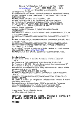 Câmara Multidisciplinar de Qualidade de Vida – CMQV
www.cmqv.org Tel. 011 5055 4931 12 3941 7242
e mail osny@mundoergonomia.com.br
ESTUDOS ESTRATÉGICOS
-EX- COLABORADOR DA ABPA – Associação Brasileira de Prevenção de Acidentes.
-MEMBRO DO CAPITULO INTERNACIONAL DO AMERICAN SOCIETY OF SAFETY
ENGINEERS USA
-MEMBRO DO US NATIONAL SAFETY COUNCIL USA
-MEMBRO DA HUMAN FACTORS AND ERGONOMICS SOCIETY - USA
-EX EXECUTIVO DE VÁRIAS EMPRESAS NO BRASIL E NO EXTERIOR
-COLABORADOR E PALESTRANTE DO SINDICATO DOS TÉCNICOS DE
SEGURANÇA DO ESTADO DE SÃO PAULO SINTESP
-CONSULTOR DE EMPRESAS
-CONSULTOR EM ERGONOMIA E, EM PARTICULAR EM RISCOS
ERGONÔMICOS.
-COLABORADOR TÉCNICO DO CENTRO DOS MÉDICOS DO TRABALHO DO VALE
DO PARAÍBA CEMIVAP
-MEMBRO DA ASSOCIAÇÃO DOS ENGENHEIROS E ARQUITETOS DE JACAREÍ -
SP.
-MEMBRO DA ASSOCIAÇÃO DOS ENGENHEIROS E ARQUITETOS DE SÃO JOSÉ
DOS CAMPOS - SP.
-MEMBRO DA ASSOCIAÇÃO DOS ENGENHEIROS DE SEGURANÇA DOS EUA.
-PROFESSOR CONCURSADO DO ESTADO DE SÃO PAULO EM HIGIÊNE E
SEGURANÇA DO TRABALHO.
-ASSESSOR TÉCNICO DA MUNDOERGONOMIA E CAMARA MULTIDISCIPLINAR
DE QUALIDADE DE VIDA – WWW.CMQV.ORG
-MEMBRO DA ITAL CAM CAMARA COMERCIO INDUSTRIA BRASIL ITÁLIA.
Extra Curriculares:
-Ex- Conselheiro e Diretor do Conselho Municipal de Turismo de Jacareí SP -
CONTUR
-Ex- Presidente do Fundo Municipal de Turismo de Jacareí SP - FUNTUR
-Ex- Presidente do CONSEG - Conselho Comunitário de Segurança de Jacareí SP
-Ex- Presidente do Rotary Club Jacareí 3 de Abril
-Ex Governador Assistente do Distrito de Rotary International 4 600 vale do Paraíba
-Ex-Conselheiro da CIESP – Jacareí
-Membro da CIESP DE SÃO JOSÉ DOS CAMPOS
-MEMBRO DA ASSOCIAÇÀO INDUSTRIAL E COMERCIAL DE SÃO JOSÉ DOS
CAMPOS.
-MEMBRO E CONSELHEIRO DA ASSOCIAÇÀO COMERCIAL DE SÃO PAULO-
DISTRITAL CENTRO.
-Foi Membro da comissão que outorga o selo Empresa Cidadã a empresas de Jacareí
com balanço social positivo;
-Ex Diretor Executivo da Alstom Power, COSIPA, Secretaria dos Transportes
Metropolitanos do Estado de São Paulo, Ex Gerente Técnico da CESP,
-HOBBY : Gosta de trabalhar na pedra bruta para transformá-la em polida.
Línguas: Inglês, Francês e Espanhol fluentes
osny@mundoergonomia.com.br
DIREITOS RESERVADOS DESTE TRABALHO COPYRIGHT
CMQV.ORG ELABORADO: DEZEMBRO 2009
ANEXOS
 