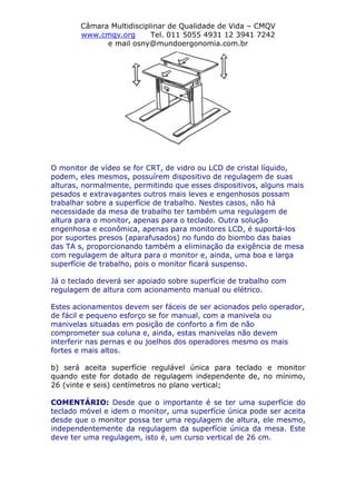Câmara Multidisciplinar de Qualidade de Vida – CMQV
www.cmqv.org Tel. 011 5055 4931 12 3941 7242
e mail osny@mundoergonomia.com.br
O monitor de vídeo se for CRT, de vidro ou LCD de cristal líquido,
podem, eles mesmos, possuírem dispositivo de regulagem de suas
alturas, normalmente, permitindo que esses dispositivos, alguns mais
pesados e extravagantes outros mais leves e engenhosos possam
trabalhar sobre a superfície de trabalho. Nestes casos, não há
necessidade da mesa de trabalho ter também uma regulagem de
altura para o monitor, apenas para o teclado. Outra solução
engenhosa e econômica, apenas para monitores LCD, é suportá-los
por suportes presos (aparafusados) no fundo do biombo das baias
das TA s, proporcionando também a eliminação da exigência de mesa
com regulagem de altura para o monitor e, ainda, uma boa e larga
superfície de trabalho, pois o monitor ficará suspenso.
Já o teclado deverá ser apoiado sobre superfície de trabalho com
regulagem de altura com acionamento manual ou elétrico.
Estes acionamentos devem ser fáceis de ser acionados pelo operador,
de fácil e pequeno esforço se for manual, com a manivela ou
manivelas situadas em posição de conforto a fim de não
comprometer sua coluna e, ainda, estas manivelas não devem
interferir nas pernas e ou joelhos dos operadores mesmo os mais
fortes e mais altos.
b) será aceita superfície regulável única para teclado e monitor
quando este for dotado de regulagem independente de, no mínimo,
26 (vinte e seis) centímetros no plano vertical;
COMENTÁRIO: Desde que o importante é se ter uma superfície do
teclado móvel e idem o monitor, uma superfície única pode ser aceita
desde que o monitor possa ter uma regulagem de altura, ele mesmo,
independentemente da regulagem da superfície única da mesa. Este
deve ter uma regulagem, isto é, um curso vertical de 26 cm.
 