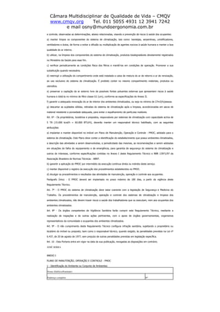 Câmara Multidisciplinar de Qualidade de Vida – CMQV
www.cmqv.org Tel. 011 5055 4931 12 3941 7242
e mail osny@mundoergonomia.com.br
e controle, observadas as determinações, abaixo relacionadas, visando a prevenção de riscos à saúde dos ocupantes:
a) manter limpos os componentes do sistema de climatização, tais como: bandejas, serpentinas, umidificadores,
ventiladores e dutos, de forma a evitar a difusão ou multiplicação de agentes nocivos à saúde humana e manter a boa
qualidade do ar interno.
b) utilizar, na limpeza dos componentes do sistema de climatização, produtos biodegradáveis devidamente registrados
no Ministério da Saúde para esse fim.
c) verificar periodicamente as condições física dos filtros e mantê-los em condições de operação. Promover a sua
substituição quando necessária.
d) restringir a utilização do compartimento onde está instalada a caixa de mistura do ar de retorno e ar de renovação,
ao uso exclusivo do sistema de climatização. É proibido conter no mesmo compartimento materiais, produtos ou
utensílios.
e) preservar a captação de ar externo livre de possíveis fontes poluentes externas que apresentem riscos à saúde
humana e dotá-la no mínimo de filtro classe G1 (um), conforme as especificações do Anexo II.
f) garantir a adequada renovação do ar de interior dos ambientes climatizados, ou seja no mínimo de 27m3/h/pessoa.
g) descartar as sujidades sólidas, retiradas do sistema de climatização após a limpeza, acondicionadas em sacos de
material resistente e porosidade adequada, para evitar o espalhamento de partículas inaláveis.
Art. 6º - Os proprietários, locatários e prepostos, responsáveis por sistemas de climatização com capacidade acima de
5 TR (15.000 kcal/h = 60.000 BTU/H), deverão manter um responsável técnico habilitado, com as seguintes
atribuições:
a) implantar e manter disponível no imóvel um Plano de Manutenção, Operação e Controle - PMOC, adotado para o
sistema de climatização. Este Plano deve conter a identificação do estabelecimento que possui ambientes climatizados,
a descrição das atividades a serem desenvolvidas, a periodicidade das mesmas, as recomendações a serem adotadas
em situações de falha do equipamento e de emergência, para garantia de segurança do sistema de climatização e
outros de interesse, conforme especificações contidas no Anexo I deste Regulamento Técnico e NBR 13971/97 da
Associação Brasileira de Normas Técnicas - ABNT.
b) garantir a aplicação do PMOC por intermédio da execução contínua direta ou indireta deste serviço.
c) manter disponível o registro da execução dos procedimentos estabelecidos no PMOC.
d) divulgar os procedimentos e resultados das atividades de manutenção, operação e controle aos ocupantes.
Parágrafo Único - O PMOC deverá ser implantado no prazo máximo de 180 dias, a partir da vigência deste
Regulamento Técnico.
Art. 7º - O PMOC do sistema de climatização deve estar coerente com a legislação de Segurança e Medicina do
Trabalho. Os procedimentos de manutenção, operação e controle dos sistemas de climatização e limpeza dos
ambientes climatizados, não devem trazer riscos a saúde dos trabalhadores que os executam, nem aos ocupantes dos
ambientes climatizados.
Art. 8º - Os órgãos competentes de Vigilância Sanitária farão cumprir este Regulamento Técnico, mediante a
realização de inspeções e de outras ações pertinentes, com o apoio de órgãos governamentais, organismos
representativos da comunidade e ocupantes dos ambientes climatizados.
Art. 9º - O não cumprimento deste Regulamento Técnico configura infração sanitária, sujeitando o proprietário ou
locatário do imóvel ou preposto, bem como o responsável técnico, quando exigido, às penalidades previstas na Lei nº
6.437, de 20 de agosto de 1977, sem prejuízo de outras penalidades previstas em legislação específica.
Art. 10 - Esta Portaria entra em vigor na data da sua publicação, revogadas as disposições em contrário.
JOSÉ SERRA
ANEXO I
PLANO DE MANUTENÇÃO, OPERAÇÃO E CONTROLE - PMOC
1 - Identificação do Ambiente ou Conjunto de Ambientes:
Nome (Edifício/Entidade)
Endereço completo Nº
 