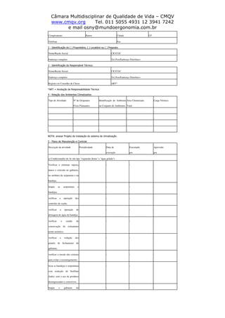 Câmara Multidisciplinar de Qualidade de Vida – CMQV
www.cmqv.org Tel. 011 5055 4931 12 3941 7242
e mail osny@mundoergonomia.com.br
Complemento Bairro Cidade UF
Telefone Fax
2 - Identificação do ( ) Proprietário, ( ) Locatário ou ( ) Preposto:
Nome/Razão Social CIC/CGC
Endereço completo Tel./Fax/Endereço Eletrônico
3 - Identificação do Responsável Técnico:
Nome/Razão Social CIC/CGC
Endereço completo Tel./Fax/Endereço Eletrônico
Registro no Conselho de Classe ART*
*ART = Anotação de Responsabilidade Técnica
4 - Relação dos Ambientes Climatizados:
Tipo de Atividade Nº de Ocupantes
Fixos Flutuantes
Identificação do Ambiente
ou Conjunto de Ambientes
Área Climatizada
Total
Carga Térmica
- - - - -
- - - - -
- - - - -
- - - - -
NOTA: anexar Projeto de instalação do sistema de climatização.
5 - Plano de Manutenção e Controle
Descrição da atividade Periodicidade Data de
execução
Executado
por
Aprovado
por
a) Condicionador de Ar (do tipo "expansão direta" e "água gelada")
Verificar e eliminar sujeira,
danos e corrosão no gabinete,
na moldura da serpentina e na
bandeja;
- - - -
limpar as serpentinas e
bandejas
- - - -
verificar a operação dos
controles de vazão;
- - - -
verificar a operação de
drenagem de água da bandeja;
- - - -
verificar o estado de
conservação do isolamento
termo-acústico;
- - - -
verificar a vedação dos
painéis de fechamento do
gabinete;
- - - -
verificar a tensão das correias
para evitar o escorregamento;
- - - -
lavar as bandejas e serpentinas
com remoção do biofilme
(lodo), sem o uso de produtos
desengraxantes e corrosivos;
- - - -
limpar o gabinete do - - - -
 