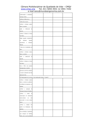Câmara Multidisciplinar de Qualidade de Vida – CMQV
www.cmqv.org Tel. 011 5055 4931 12 3941 7242
e mail osny@mundoergonomia.com.br
condicionador e ventiladores
(carcaça e rotor).
verificar os filtros de ar: - - - -
- filtros de ar (secos) - - - -
verificar e eliminar sujeira,
danos e corrosão;
- - - -
medir o diferencial de
pressão;
- - - -
verificar e eliminar as frestas
dos filtros;
- - - -
limpar (quando recuperável)
ou substituir (quando
descartável) o elemento
filtrante.
- - - -
- filtros de ar (embebidos em
óleo)
- - - -
verificar e eliminar sujeira,
danos e corrosão;
- - - -
medir o diferencial de
pressão;
- - - -
verificar e eliminar as frestas
dos filtros;
- - - -
lavar o filtro com produto
desengraxante e inodoro;
- - - -
pulverizar com óleo (inodoro)
e escorrer, mantendo uma fina
película de óleo.
- - - -
b) Condicionador de Ar (do tipo "com condensador remoto" e "janela")
verificar e eliminar sujeira,
danos e corrosão no gabinete,
na moldura da serpentina e na
bandeja;
- - - -
verificar a operação de
drenagem de água da bandeja;
- - - -
verificar o estado de
conservação do isolamento
termo-acústico (se está
preservado e se não contém
bolor);
- - - -
verificar a vedação dos
painéis de fechamento do
gabinete;
- - - -
levar as bandejas e serpentinas
com remoção do biofilme
(lodo), sem o uso de produtos
- - - -
 
