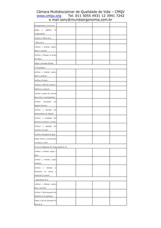 Câmara Multidisciplinar de Qualidade de Vida – CMQV
www.cmqv.org Tel. 011 5055 4931 12 3941 7242
e mail osny@mundoergonomia.com.br
desengraxantes e corrosivos;
limpar o gabinete do
condicionador;
- - - -
verificar os filtros de ar. - - - -
- filtros de ar - - - -
verificar e eliminar sujeira,
danos e corrosão;
- - - -
verificar e eliminar as frestas
dos filtros;
- - - -
limpar o elemento filtrante. - - - -
c) Ventiladores
verificar e eliminar sujeira,
danos e corrosão;
- - - -
verificar a fixação; - - - -
verificar o ruído dos mancais; - - - -
lubrificar os mancais; - - - -
verificar a tensão das correias
para evitar o escorregamento;
- - - -
verificar vazamentos nas
ligações flexíveis;
- - - -
verificar a operação dos
amortecedores de vibração;
- - - -
verificar a instalação dos
protetores de polias e correias;
- - - -
verificar a operação dos
controles de vazão;
- - - -
verificar a drenagem de água; - - - -
limpar interna e externamente
a carcaça e o rotor.
- - - -
d) Casa de Máquinas do Condicionador de Ar
verificar e eliminar sujeira e
água;
- - - -
verificar e eliminar corpos
estranhos;
- - - -
verificar e eliminar as
obstruções no retorno e
tomada de ar externo;
- - - -
- aquecedores de ar
verificar e eliminar sujeira,
dano e corrosão;
- - - -
verificar o funcionamento dos
dispositivos de segurança;
- - - -
limpar a face de passagem do
fluxo de ar.
- - - -
 