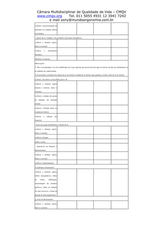 Câmara Multidisciplinar de Qualidade de Vida – CMQV
www.cmqv.org Tel. 011 5055 4931 12 3941 7242
e mail osny@mundoergonomia.com.br
verificar o posicionamento do
indicador de condição (aberto
ou fechado);
- - - -
- registro de ar ("damper") de gravidade (venezianas automáticas)
verificar e eliminar sujeira,
danos e corrosão;
- - - -
verificar o acionamento
mecânico;
- - - -
lubrificar os mancais; - - - -
Observações:
1. Não é recomendado o uso de umidificador de ar por aspersão que possui bacia de água no interior do duto de insuflamento ou
no gabinete do condicionador.
2. É necessária a existência de registro de ar no retorno e tomada de ar externo, para garantir a correta vazão de ar no sistema.
e) Dutos, Acessórios e Caixa Pleno para o Ar
verificar e eliminar sujeira
(interna e externa), danos e
corrosão;
- - - -
verificar a vedação das portas
de inspeção em operação
normal;
- - - -
verificar e eliminar danos no
isolamento térmico;
- - - -
verificar a vedação das
conexões.
- - - -
- bocas de ar para insuflamento e retorno do ar
verificar e eliminar sujeira,
danos e corrosão;
- - - -
verificar a fixação; - - - -
medir a vazão; - - - -
- dispositivos de bloqueio e
balanceamento
- - - -
verificar e eliminar sujeira,
danos e corrosão;
- - - -
verificar o funcionamento; - - - -
f) Ambientes Climatizados
verificar e eliminar sujeira,
odores desagradáveis, fontes
de ruídos, infiltrações,
armazenagem de produtos
químicos, fontes de radiação
de calor excessivo, e fontes de
geração de microorganismos;
- - - -
g) Torre de Resfriamento
verificar e eliminar sujeira,
danos e corrosão;
- - - -
 
