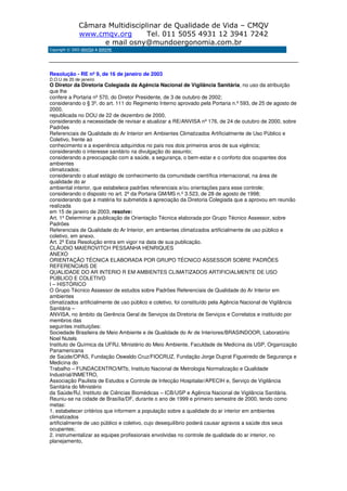 Câmara Multidisciplinar de Qualidade de Vida – CMQV
www.cmqv.org Tel. 011 5055 4931 12 3941 7242
e mail osny@mundoergonomia.com.br
Copyright © 2003 ANVISA & BIREME
Resolução - RE nº 9, de 16 de janeiro de 2003
D.O.U de 20 de janeiro
O Diretor da Diretoria Colegiada da Agência Nacional de Vigilância Sanitária, no uso da atribuição
que lhe
confere a Portaria nº 570, do Diretor Presidente, de 3 de outubro de 2002;
considerando o § 3º, do art. 111 do Regimento Interno aprovado pela Portaria n.º 593, de 25 de agosto de
2000,
republicada no DOU de 22 de dezembro de 2000,
considerando a necessidade de revisar e atualizar a RE/ANVISA nº 176, de 24 de outubro de 2000, sobre
Padrões
Referenciais de Qualidade do Ar Interior em Ambientes Climatizados Artificialmente de Uso Público e
Coletivo, frente ao
conhecimento e a experiência adquiridos no país nos dois primeiros anos de sua vigência;
considerando o interesse sanitário na divulgação do assunto;
considerando a preocupação com a saúde, a segurança, o bem-estar e o conforto dos ocupantes dos
ambientes
climatizados;
considerando o atual estágio de conhecimento da comunidade científica internacional, na área de
qualidade do ar
ambiental interior, que estabelece padrões referenciais e/ou orientações para esse controle;
considerando o disposto no art. 2º da Portaria GM/MS n.º 3.523, de 28 de agosto de 1998;
considerando que a matéria foi submetida à apreciação da Diretoria Colegiada que a aprovou em reunião
realizada
em 15 de janeiro de 2003, resolve:
Art. 1º Determinar a publicação de Orientação Técnica elaborada por Grupo Técnico Assessor, sobre
Padrões
Referenciais de Qualidade do Ar Interior, em ambientes climatizados artificialmente de uso público e
coletivo, em anexo.
Art. 2º Esta Resolução entra em vigor na data de sua publicação.
CLÁUDIO MAIEROVITCH PESSANHA HENRIQUES
ANEXO
ORIENTAÇÃO TÉCNICA ELABORADA POR GRUPO TÉCNICO ASSESSOR SOBRE PADRÕES
REFERENCIAIS DE
QUALIDADE DO AR INTERIO R EM AMBIENTES CLIMATIZADOS ARTIFICIALMENTE DE USO
PÚBLICO E COLETIVO
I – HISTÓRICO
O Grupo Técnico Assessor de estudos sobre Padrões Referenciais de Qualidade do Ar Interior em
ambientes
climatizados artificialmente de uso público e coletivo, foi constituído pela Agência Nacional de Vigilância
Sanitária –
ANVISA, no âmbito da Gerência Geral de Serviços da Diretoria de Serviços e Correlatos e instituído por
membros das
seguintes instituições:
Sociedade Brasileira de Meio Ambiente e de Qualidade do Ar de Interiores/BRASINDOOR, Laboratório
Noel Nutels
Instituto de Química da UFRJ, Ministério do Meio Ambiente, Faculdade de Medicina da USP, Organização
Panamericana
de Saúde/OPAS, Fundação Oswaldo Cruz/FIOCRUZ, Fundação Jorge Duprat Figueiredo de Segurança e
Medicina do
Trabalho – FUNDACENTRO/MTb, Instituto Nacional de Metrologia Normalização e Qualidade
Industrial/INMETRO,
Associação Paulista de Estudos e Controle de Infecção Hospitalar/APECIH e, Serviço de Vigilância
Sanitária do Ministério
da Saúde/RJ, Instituto de Ciências Biomédicas – ICB/USP e Agência Nacional de Vigilância Sanitária.
Reuniu-se na cidade de Brasília/DF, durante o ano de 1999 e primeiro semestre de 2000, tendo como
metas:
1. estabelecer critérios que informem a população sobre a qualidade do ar interior em ambientes
climatizados
artificialmente de uso público e coletivo, cujo desequilíbrio poderá causar agravos a saúde dos seus
ocupantes;
2. instrumentalizar as equipes profissionais envolvidas no controle de qualidade do ar interior, no
planejamento,
 