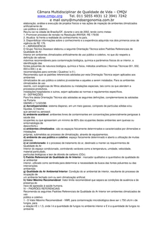 Câmara Multidisciplinar de Qualidade de Vida – CMQV
www.cmqv.org Tel. 011 5055 4931 12 3941 7242
e mail osny@mundoergonomia.com.br
elaboração, análise e execução de projetos físicos e nas ações de inspeção de ambientes climatizados
artificialmente de
uso público e coletivo .
Reuniu-se na cidade de Brasília/DF, durante o ano de 2002, tendo como metas:
1. Promover processo de revisão na Resolução ANVISA -RE 176/00
2. Atualiza -la frente a realidade do conhecimento no país.
3. Disponibilizar informações sobre o conhecimento e a experiência adquirida nos dois primeiros anos de
vigência da RE 176.
II – ABRANGÊNCIA
O Grupo Técnico Assessor elaborou a seguinte Orientação Técnica sobre Padrões Referenciais de
Qualidade do Ar
Interior em ambientes climatizados artificialmente de uso público e coletivo, no que diz respeito a
definição de valores
máximos recomendáveis para contaminação biológica, química e parâmetros físicos do ar interior, a
identificação das
fontes poluentes de natureza biológica, química e física, métodos analíticos ( Normas Técnicas 001, 002,
003 e 004 ) e as
recomendações para controle ( Quadros I e II ).
Recomendou que os padrões referenciais adotadas por esta Orientação Técnica sejam aplicados aos
ambientes
climatizados de uso público e coletivo já existentes e aqueles a serem instalados. Para os ambientes
climatizados de uso
restrito, com exigências de filtros absolutos ou instalações especiais, tais como os que atendem a
processos produtivos,
instalações hospitalares e outros, sejam aplicadas as normas e regulamentos específicos.
III - DEFINIÇÕES
Para fins desta Orientação Técnica são adotadas as seguintes definições, complementares às adotadas
na Portaria
GM/MS n.º 3.523/98:
a) Aerodispersóides: sistema disperso, em um meio gasoso, composto de partículas sólidas e/ou
líquidas. O mesmo
que aerosol ou aerossol.
b) ambiente aceitável: ambientes livres de contaminantes em concentrações potencialmente perigosas à
saúde dos
ocupantes ou que apresentem um mínimo de 80% dos ocupantes destes ambientes sem queixas ou
sintomatologia de
desconforto,2
c) ambientes climatizados : são os espaços fisicamente determinados e caracterizados por dimensões e
instalações
próprias, submetidos ao processo de climatização, através de equipamentos.
d) ambiente de uso público e coletivo: espaço fisicamente determinado e aberto a utilização de muitas
pessoas.
e) ar condicionado: é o processo de tratamento do ar, destinado a manter os requerimentos de
Qualidade do Ar
Interior do espaço condicionado, controlando variáveis como a temperatura, umidade, velocidade,
material particulado,
partículas biológicas e teor de dióxido de carbono (CO2).
f) Padrão Referencial de Qualidade do Ar Interior : marcador qualitativo e quantitativo de qualidade do
ar ambiental
interior, utilizado como sentinela para determinar a necessidade da busca das fontes poluentes ou das
intervenções
ambientais
g) Qualidade do Ar Ambiental Interior: Condição do ar ambiental de interior, resultante do processo de
ocupação de
um ambiente fechado com ou sem climatização artificial.
h) Valor Máximo Recomendável: Valor limite recomendável que separa as condições de ausência e de
presença do
risco de agressão à saúde humana.
IV – PADRÕES REFERENCIAIS
Recomenda os seguintes Padrões Referenciais de Qualidade do Ar Interior em ambientes climatizados de
uso
público e coletivo.
1 - O Valor Máximo Recomendável - VMR, para contaminação microbiológica deve ser ≤ 750 ufc/m 3 de
fungos, para
a relação I/E ≤ 1,5, onde I é a quantidade de fungos no ambiente interior e E é a quantidade de fungos no
ambiente
 