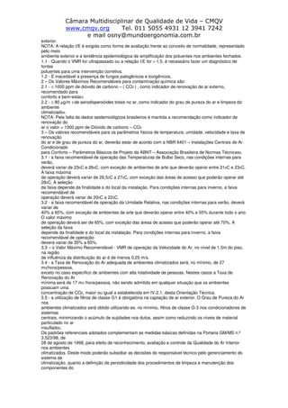 Câmara Multidisciplinar de Qualidade de Vida – CMQV
www.cmqv.org Tel. 011 5055 4931 12 3941 7242
e mail osny@mundoergonomia.com.br
exterior.
NOTA: A relação I/E é exigida como forma de avaliação frente ao conceito de normalidade, representado
pelo meio
ambiente exterior e a tendência epidemiológica de amplificação dos poluentes nos ambientes fechados.
1.1 - Quando o VMR for ultrapassado ou a relação I/E for > 1,5, é necessário fazer um diagnóstico de
fontes
poluentes para uma intervenção corretiva.
1.2 - É inaceitável a presença de fungos patogênicos e toxigênicos.
2 – Os Valores Máximos Recomendáveis para contaminação química são:
2.1 - ≤ 1000 ppm de dióxido de carbono – ( CO2 ) , como indicador de renovação de ar externo,
recomendado para
conforto e bem-estar2.
2.2 - ≤ 80 µg/m 3 de aerodispersóides totais no ar, como indicador do grau de pureza do ar e limpeza do
ambiente
climatizado4.
NOTA: Pela falta de dados epidemiológicos brasileiros é mantida a recomendação como indicador de
renovação do
ar o valor = 1000 ppm de Dióxido de carbono – CO2
3 – Os valores recomendáveis para os parâmetros físicos de temperatura, umidade, velocidade e taxa de
renovação
do ar e de grau de pureza do ar, deverão estar de acordo com a NBR 6401 – Instalações Centrais de Ar
Condicionado
para Conforto – Parâmetros Básicos de Projeto da ABNT – Associação Brasileira de Normas Técnicas5.
3.1 - a faixa recomendável de operação das Temperaturas de Bulbo Seco, nas condições internas para
verão,
deverá variar de 230C a 260C, com exceção de ambientes de arte que deverão operar entre 210C e 230C.
A faixa máxima
de operação deverá variar de 26,50C a 270C, com exceção das áreas de acesso que poderão operar até
280C. A seleção
da faixa depende da finalidade e do local da instalação. Para condições internas para inverno, a faixa
recomendável de
operação deverá variar de 200C a 220C.
3.2 - a faixa recomendável de operação da Umidade Relativa, nas condições internas para verão, deverá
variar de
40% a 65%, com exceção de ambientes de arte que deverão operar entre 40% e 55% durante todo o ano.
O valor máximo
de operação deverá ser de 65%, com exceção das áreas de acesso que poderão operar até 70%. A
seleção da faixa
depende da finalidade e do local da instalação. Para condições internas para inverno, a faixa
recomendável de operação
deverá variar de 35% a 65%.
3.3 – o Valor Máximo Recomendável - VMR de operação da Velocidade do Ar, no nível de 1,5m do piso,
na região
de influência da distribuição do ar é de menos 0,25 m/s.
3.4 - a Taxa de Renovação do Ar adequada de ambientes climatizados será, no mínimo, de 27
m3/hora/pessoa,
exceto no caso específico de ambientes com alta rotatividade de pessoas. Nestes casos a Taxa de
Renovação do Ar
mínima será de 17 m3 /hora/pessoa, não sendo admitido em qualquer situação que os ambientes
possuam uma
concentração de CO2, maior ou igual a estabelecida em IV-2.1, desta Orientação Técnica.
3.5 - a utilização de filtros de classe G1 é obrigatória na captação de ar exterior. O Grau de Pureza do Ar
nos
ambientes climatizados será obtido utilizando-se, no mínimo, filtros de classe G-3 nos condicionadores de
sistemas
centrais, minimizando o acúmulo de sujidades nos dutos, assim como reduzindo os níveis de material
particulado no ar
insuflado2.
Os padrões referenciais adotados complementam as medidas básicas definidas na Portaria GM/MS n.º
3.523/98, de
28 de agosto de 1998, para efeito de reconhecimento, avaliação e controle da Qualidade do Ar Interior
nos ambientes
climatizados. Deste modo poderão subsidiar as decisões do responsável técnico pelo gerenciamento do
sistema de
climatização, quanto a definição de periodicidade dos procedimentos de limpeza e manutenção dos
componentes do
 