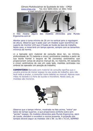 Câmara Multidisciplinar de Qualidade de Vida – CMQV
www.cmqv.org Tel. 011 5055 4931 12 3941 7242
e mail osny@mundoergonomia.com.br
A foto mostra alguns dos modelos oferecidos pela Mundo
Ergonomia.com.br
Atentar para o curso mínimo de 26 cm na vertical para a regulagem
de altura. Observe que V pode usar um modelo super econômico de
suporte de monitor LCD que é fixado ao fundo da baia de trabalho.
Neste caso, a mesa terá um tampo apenas, sempre com as tamanhos
mínimos da norma.
c) a bancada sem material de consulta deve ter, no mínimo,
profundidade de 75 (setenta e cinco) centímetros medidos a partir de
sua borda frontal e largura de 90 (noventa) centímetros que
proporcionem zonas de alcance manual de, no máximo, 65 (sessenta
e cinco) centímetros de raio em cada lado, medidas centradas nos
ombros do operador em posição de trabalho;
COMENTÁRIO:Bancada sem material de consulta significa que o
usuário precisa de menor espaço no seu posto de trabalho, pois não
terá nada a anotar, a consultar como tabelas ou manual. Apenas suas
mãos no teclado e o fone de ouvido e microfone. Neste caso, as
medidas são menores.
Observe que o tampo inferior, mostrado na foto acima, “entra” por
baixo do tampo superior, o que proporciona conforto extra sem
“perder” espaço. Os modelos oferecidos pela Mundo Ergonomia, alem
do Laudo, atendem e excedem a norma presente. A projeção dos
tampos deverá seguir as medidas 100 x 90 ou 90 x 75 cm, SEMPRE!
 