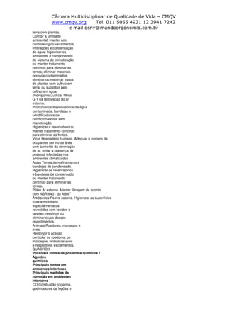 Câmara Multidisciplinar de Qualidade de Vida – CMQV
www.cmqv.org Tel. 011 5055 4931 12 3941 7242
e mail osny@mundoergonomia.com.br
terra com plantas.
Corrigir a umidade
ambiental; manter sob
controle rígido vazamentos,
infiltrações e condensação
de água; higienizar os
ambientes e componentes
do sistema de climatização
ou manter tratamento
contínuo para eliminar as
fontes; eliminar materiais
porosos contaminados;
eliminar ou restringir vasos
de plantas com cultivo em
terra, ou substituir pelo
cultivo em água
(hidroponia); utilizar filtros
G-1 na renovação do ar
externo.
Protozoários Reservatórios de água
contaminada, bandejas e
umidificadores de
condicionadores sem
manutenção.
Higienizar o reservatório ou
manter tratamento contínuo
para eliminar as fontes.
Vírus Hospedeiro humano. Adequar o número de
ocupantes por m2 de área
com aumento da renovação
de ar; evitar a presença de
pessoas infectadas nos
ambientes climatizados
Algas Torres de resfriamento e
bandejas de condensado.
Higienizar os reservatórios
e bandejas de condensado
ou manter tratamento
contínuo para eliminar as
fontes.
Pólen Ar externo. Manter filtragem de acordo
com NBR-6401 da ABNT
Artrópodes Poeira caseira. Higienizar as superfícies
fixas e mobiliário,
especialmente os
revestidos com tecidos e
tapetes; restringir ou
eliminar o uso desses
revestimentos.
Animais Roedores, morcegos e
aves.
Restringir o acesso,
controlar os roedores, os
morcegos, ninhos de aves
e respectivos excrementos.
QUADRO II
Possíveis fontes de poluentes químicos 7
Agentes
químicos
Principais fontes em
ambientes interiores
Principais medidas de
correção em ambientes
interiores
CO Combustão (cigarros,
queimadores de fogões e
 