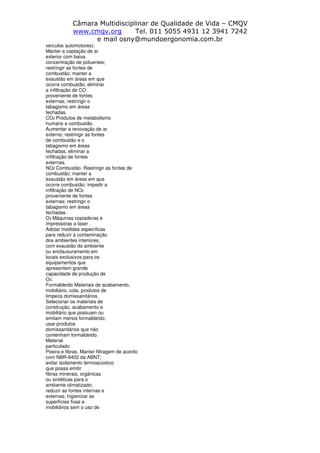 Câmara Multidisciplinar de Qualidade de Vida – CMQV
www.cmqv.org Tel. 011 5055 4931 12 3941 7242
e mail osny@mundoergonomia.com.br
veículos automotores).
Manter a captação de ar
exterior com baixa
concentração de poluentes;
restringir as fontes de
combustão; manter a
exaustão em áreas em que
ocorre combustão; eliminar
a infiltração de CO
proveniente de fontes
externas; restringir o
tabagismo em áreas
fechadas.
CO2 Produtos de metabolismo
humano e combustão.
Aumentar a renovação de ar
externo; restringir as fontes
de combustão e o
tabagismo em áreas
fechadas; eliminar a
infiltração de fontes
externas.
NO2 Combustão. Restringir as fontes de
combustão; manter a
exaustão em áreas em que
ocorre combustão; impedir a
infiltração de NO2
proveniente de fontes
externas; restringir o
tabagismo em áreas
fechadas.
O3 Máquinas copiadoras e
impressoras a laser .
Adotar medidas específicas
para reduzir a contaminação
dos ambientes interiores,
com exaustão do ambiente
ou enclausuramento em
locais exclusivos para os
equipamentos que
apresentem grande
capacidade de produção de
O3.
Formaldeído Materiais de acabamento,
mobiliário, cola, produtos de
limpeza domissanitários
Selecionar os materiais de
construção, acabamento e
mobiliário que possuam ou
emitam menos formaldeído;
usar produtos
domissanitários que não
contenham formaldeído.
Material
particulado
Poeira e fibras. Manter filtragem de acordo
com NBR-6402 da ABNT;
evitar isolamento termoacústico
que possa emitir
fibras minerais, orgânicas
ou sintéticas para o
ambiente climatizado;
reduzir as fontes internas e
externas; higienizar as
superfícies fixas e
mobiliários sem o uso de
 