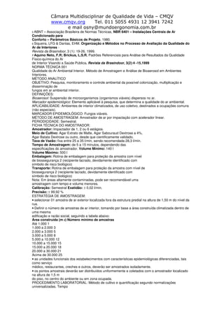 Câmara Multidisciplinar de Qualidade de Vida – CMQV
www.cmqv.org Tel. 011 5055 4931 12 3941 7242
e mail osny@mundoergonomia.com.br
5 ABNT – Associação Brasileira de Normas Técnicas, NBR 6401 – Instalações Centrais de Ar
Condicionado para
Conforto – Parâmetros Básicos de Projeto, 1980.
6 Siqueira, LFG & Dantas, EHM. Organização e Métodos no Processo de Avaliação da Qualidade do
Ar de Interiores -
Revista da Brasindoor, 3 (1): 19-26, 1999.
7 Aquino Neto, F.R; Brickus, L.S.R. Padrões Referenciais para Análise de Resultados da Qualidade
Físico-química do Ar
de Interior Visando a Saúde Pública. Revista da Brasindoor, 3(2):4 -15,1999
NORMA TÉCNICA 001
Qualidade do Ar Ambiental Interior. Método de Amostragem e Análise de Bioaerosol em Ambientes
Interiores.
MÉTODO ANALÍTICO
OBJETIVO: Pesquisa, monitoramento e controle ambiental da possível colonização, multiplicação e
disseminação de
fungos em ar ambiental interior.
DEFINIÇÕES:
Bioaerosol: Suspensão de microorganismos (organismos viáveis) dispersos no ar.
Marcador epidemiológico: Elemento aplicável à pesquisa, que determina a qualidade do ar ambiental.
APLICABILIDADE: Ambientes de interior climatizados, de uso coletivo, destinados a ocupações comuns
(não especiais).
MARCADOR EPIDEMIOLÓGICO: Fungos viáveis.
MÉTODO DE AMOSTRAGEM: Amostrador de ar por impactação com acelerador linear.
PERIODICIDADE: Semestral.
FICHA TÉCNICA DO AMOSTRADOR:
Amostrador: Impactador de 1, 2 ou 6 estágios.
Meio de Cultivo: Agar Extrato de Malte, Agar Sabouraud Dextrose a 4%,
Agar Batata Dextrose ou outro, desde que cientificamente validado.
Taxa de Vazão: fixa entre 25 a 35 l/min, sendo recomendada 28,3 l/min.
Tempo de Amostragem: de 5 a 15 minutos, dependendo das
especificações do amostrador. Volume Mínimo: 140 l
Volume Máximo: 500 l
Embalagem: Rotina de embalagem para proteção da amostra com nível
de biossegurança 2 (recipiente lacrado, devidamente identificado com
símbolo de risco biológico)
Transporte: Rotina de embalagem para proteção da amostra com nível de
biossegurança 2 (recipiente lacrado, devidamente identificado com
símbolo de risco biológico)
Nota: Em áreas altamente contaminadas, pode ser recomendável uma
amostragem com tempo e volume menores.
Calibração: Semestral Exatidão: ± 0,02 l/min.
Precisão: ± 99,92 %
ESTRATÉGIA DE AMOSTRAGEM:
• selecionar 01 amostra de ar exterior localizada fora da estrutura predial na altura de 1,50 m do nível da
rua.
• Definir o número de amostras de ar interior, tomando por base a área construída climatizada dentro de
uma mesma
edificação e razão social, seguindo a tabela abaixo:
Área construída (m 2) Número mínimo de amostras
Até 1.000 1
1.000 a 2.000 3
2.000 a 3.000 5
3.000 a 5.000 8
5.000 a 10.000 12
10.000 a 15.000 15
15.000 a 20.000 18
20.000 a 30.000 21
Acima de 30.000 25
• as unidades funcionais dos estabelecimentos com características epidemiológicas diferenciadas, tais
como serviço
médico, restaurantes, creches e outros, deverão ser amostrados isoladamente.
• os pontos amostrais deverão ser distribuídos uniformemente e coletados com o amostrador localizado
na altura de 1,5 m
do piso, no centro do ambiente ou em zona ocupada.
PROCEDIMENTO LABORATORIAL: Método de cultivo e quantificação segundo normatizações
universalizadas. Tempo
 