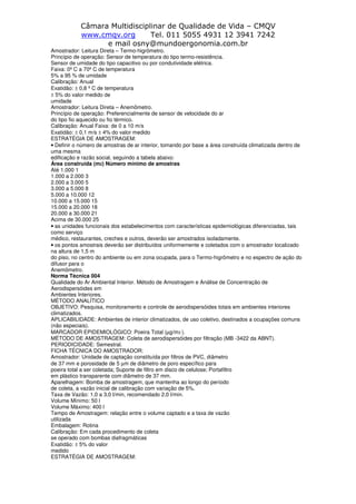 Câmara Multidisciplinar de Qualidade de Vida – CMQV
www.cmqv.org Tel. 011 5055 4931 12 3941 7242
e mail osny@mundoergonomia.com.br
Amostrador: Leitura Direta – Termo-higrômetro.
Princípio de operação: Sensor de temperatura do tipo termo-resistência.
Sensor de umidade do tipo capacitivo ou por condutividade elétrica.
Faixa: 0º C a 70º C de temperatura
5% a 95 % de umidade
Calibração: Anual
Exatidão: ± 0,8 º C de temperatura
± 5% do valor medido de
umidade
Amostrador: Leitura Direta – Anemômetro.
Princípio de operação: Preferencialmente de sensor de velocidade do ar
do tipo fio aquecido ou fio térmico.
Calibração: Anual Faixa: de 0 a 10 m/s
Exatidão: ± 0,1 m/s ± 4% do valor medido
ESTRATÉGIA DE AMOSTRAGEM:
• Definir o número de amostras de ar interior, tomando por base a área construída climatizada dentro de
uma mesma
edificação e razão social, seguindo a tabela abaixo:
Área construída (m2) Número mínimo de amostras
Até 1.000 1
1.000 a 2.000 3
2.000 a 3.000 5
3.000 a 5.000 8
5.000 a 10.000 12
10.000 a 15.000 15
15.000 a 20.000 18
20.000 a 30.000 21
Acima de 30.000 25
• as unidades funcionais dos estabelecimentos com características epidemiológicas diferenciadas, tais
como serviço
médico, restaurantes, creches e outros, deverão ser amostrados isoladamente.
• os pontos amostrais deverão ser distribuídos uniformemente e coletados com o amostrador localizado
na altura de 1,5 m
do piso, no centro do ambiente ou em zona ocupada, para o Termo-higrômetro e no espectro de ação do
difusor para o
Anemômetro.
Norma Técnica 004
Qualidade do Ar Ambiental Interior. Método de Amostragem e Análise de Concentração de
Aerodispersóides em
Ambientes Interiores.
MÉTODO ANALÍTICO
OBJETIVO: Pesquisa, monitoramento e controle de aerodispersóides totais em ambientes interiores
climatizados.
APLICABILIDADE: Ambientes de interior climatizados, de uso coletivo, destinados a ocupações comuns
(não especiais).
MARCADOR EPIDEMIOLÓGICO: Poeira Total (µg/m3 ).
MÉTODO DE AMOSTRAGEM: Coleta de aerodispersóides por filtração (MB -3422 da ABNT).
PERIODICIDADE: Semestral.
FICHA TÉCNICA DO AMOSTRADOR:
Amostrador: Unidade de captação constituída por filtros de PVC, diâmetro
de 37 mm e porosidade de 5 µm de diâmetro de poro específico para
poeira total a ser coletada; Suporte de filtro em disco de celulose; Portafiltro
em plástico transparente com diâmetro de 37 mm.
Aparelhagem: Bomba de amostragem, que mantenha ao longo do período
de coleta, a vazão inicial de calibração com variação de 5%.
Taxa de Vazão: 1,0 a 3,0 l/min, recomendado 2,0 l/min.
Volume Mínimo: 50 l
Volume Máximo: 400 l
Tempo de Amostragem: relação entre o volume captado e a taxa de vazão
utilizada
Embalagem: Rotina
Calibração: Em cada procedimento de coleta
se operado com bombas diafragmáticas
Exatidão: ± 5% do valor
medido
ESTRATÉGIA DE AMOSTRAGEM:
 