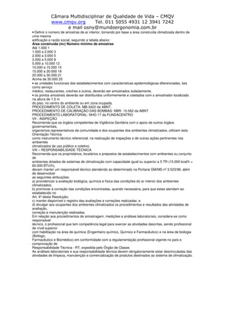 Câmara Multidisciplinar de Qualidade de Vida – CMQV
www.cmqv.org Tel. 011 5055 4931 12 3941 7242
e mail osny@mundoergonomia.com.br
• Definir o número de amostras de ar interior, tomando por base a área construída climatizada dentro de
uma mesma
edificação e razão social, seguindo a tabela abaixo:
Área construída (m2) Número mínimo de amostras
Até 1.000 1
1.000 a 2.000 3
2.000 a 3.000 5
3.000 a 5.000 8
5.000 a 10.000 12
10.000 a 15.000 15
15.000 a 20.000 18
20.000 a 30.000 21
Acima de 30.000 25
• as unidades funcionais dos estabelecimentos com características epidemiológicas diferenciadas, tais
como serviço
médico, restaurantes, creches e outros, deverão ser amostrados isoladamente.
• os pontos amostrais deverão ser distribuídos uniformemente e coletados com o amostrador localizado
na altura de 1,5 m
do piso, no centro do ambiente ou em zona ocupada.
PROCEDIMENTO DE COLETA: MB-3422 da ABNT.
PROCEDIMENTO DE CALIBRAÇÃO DAS BOMBAS: NBR- 10.562 da ABNT
PROCEDIMENTO LABORATORIAL: NHO 17 da FUNDACENTRO
VII - INSPEÇÃO
Recomenda que os órgãos competentes de Vigilância Sanitária com o apoio de outros órgãos
governamentais,
organismos representativos da comunidade e dos ocupantes dos ambientes climatizados, utilizem esta
Orientação Técnica
como instrumento técnico referencial, na realização de inspeções e de outras ações pertinentes nos
ambientes
climatizados de uso público e coletivo.
VIII – RESPONSABILIDADE TÉCNICA
Recomenda que os proprietários, locatários e prepostos de estabelecimentos com ambientes ou conjunto
de
ambientes dotados de sistemas de climatização com capacidade igual ou superior a 5 TR (15.000 kcal/h =
60.000 BTU/h),
devam manter um responsável técnico atendendo ao determinado na Portaria GM/MS nº 3.523/98, além
de desenvolver
as seguintes atribuições:
a) providenciar a avaliação biológica, química e física das condições do ar interior dos ambientes
climatizados;
b) promover a correção das condições encontradas, quando necessária, para que estas atendam ao
estabelecido no
Art. 4º desta Resolução;
c) manter disponível o registro das avaliações e correções realizadas; e
d) divulgar aos ocupantes dos ambientes climatizados os procedimentos e resultados das atividades de
avaliação,
correção e manutenção realizadas.
Em relação aos procedimentos de amostragem, medições e análises laboratoriais, considera-se como
responsável
técnico, o profissional que tem competência legal para exercer as atividades descritas, sendo profissional
de nível superior
com habilitação na área de química (Engenheiro químico, Químico e Farmacêutico) e na área de biologia
(Biólogo,
Farmacêutico e Biomédico) em conformidade com a regulamentação profissional vigente no país e
comprovação de
Responsabilidade Técnica - RT, expedida pelo Órgão de Classe.
As análises laboratoriais e sua responsabilidade técnica devem obrigatoriamente estar desvinculadas das
atividades de limpeza, manutenção e comercialização de produtos destinados ao sistema de climatização.
 