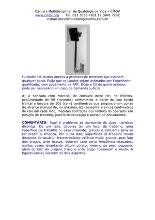 Câmara Multidisciplinar de Qualidade de Vida – CMQV
www.cmqv.org Tel. 011 5055 4931 12 3941 7242
e mail osny@mundoergonomia.com.br
Cuidado: Há laudos anexos a produtos de mercado que assinam
qualquer coisa. Exija que os Laudos sejam assinados por Engenheiro
qualificado, com pagamento da ART. Exija o CV de quem assinou,
pode ser necessário em caso de demanda judicial.
d) a bancada com material de consulta deve ter, no mínimo,
profundidade de 90 (noventa) centímetros a partir de sua borda
frontal e largura de 100 (cem) centímetros que proporcionem zonas
de alcance manual de, no máximo, 65 (sessenta e cinco) centímetros
de raio em cada lado, medidas centradas nos ombros do operador em
posição de trabalho, para livre utilização e acesso de documentos;
COMENTÁRIO: Aqui o problema se apresenta de duas maneiras
distintas. De um lado, deve-se ter um local de trabalho, uma
superfície de trabalho no caso presente, grande o suficiente para se
ter ordem e limpeza. Por outro lado, superfícies de trabalho muito
distantes do usuário, trazem esforço estático muito grande, pelo fato
dos braços, ante braços, estarem com certa freqüência esticados,
muitas vezes levantando algum objeto, mesmo de peso pequeno,
alem do fato do próprio braço e ante braço “pesarem“ e muito. A
figuras abaixo ilustram os dois aspectos.
 