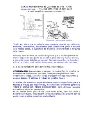 Câmara Multidisciplinar de Qualidade de Vida – CMQV
www.cmqv.org Tel. 011 5055 4931 12 3941 7242
e mail osny@mundoergonomia.com.br
Coloque tudo o que precisa perto de Você
Tendo em vista que o trabalho com consulta precisa de cadernos,
manuais, calculadoras, documentos para consulta em geral, é natural
que nestes casos, a superfície de trabalho (profundidade e largura)
seja maior.
Bancada sem material de consulta significa que o usuário precisa de
menor espaço no seu posto de trabalho, pois não terá nada a anotar,
a consultar como tabelas ou manual. Apenas suas mãos no teclado e
o fone de ouvido e microfone. Neste caso, as medidas são menores.
e) o plano de trabalho deve ter bordas arredondadas;
COMENTARIO: Quinas vivas provocam concentrações de tensões na
musculatura e devem ser evitadas. Todo posto ergonômico deve
evitar quinas vidas. As quinas vivas provocam tensões nos punhos e
ou ante braços. O objetivo é reduzir as tensões físicas.
A Norma não menciona especificamente suporte ergonômico para o
teclado e mouse pad ergonômico, mas menciona de forma geral que
TODO E QUALQUER RISCO ERGONÔMICO, para diminuir tensões
musculares, deve ser perseguida.
O uso destes itens, por ser de custo muito baixo, tem um custo x
benefício produtivo, mas devem ser confeccionadas na própria cor do
poliuretano, macios, grandes e confortáveis
 