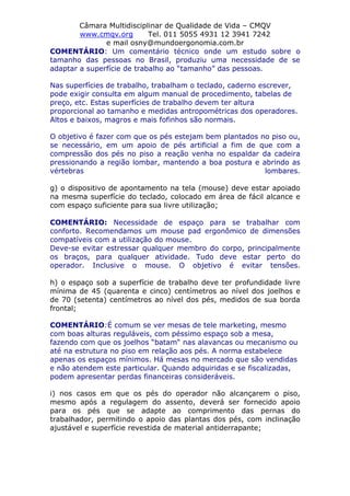 Câmara Multidisciplinar de Qualidade de Vida – CMQV
www.cmqv.org Tel. 011 5055 4931 12 3941 7242
e mail osny@mundoergonomia.com.br
COMENTÁRIO: Um comentário técnico onde um estudo sobre o
tamanho das pessoas no Brasil, produziu uma necessidade de se
adaptar a superfície de trabalho ao “tamanho” das pessoas.
Nas superfícies de trabalho, trabalham o teclado, caderno escrever,
pode exigir consulta em algum manual de procedimento, tabelas de
preço, etc. Estas superfícies de trabalho devem ter altura
proporcional ao tamanho e medidas antropométricas dos operadores.
Altos e baixos, magros e mais fofinhos são normais.
O objetivo é fazer com que os pés estejam bem plantados no piso ou,
se necessário, em um apoio de pés artificial a fim de que com a
compressão dos pés no piso a reação venha no espaldar da cadeira
pressionando a região lombar, mantendo a boa postura e abrindo as
vértebras lombares.
g) o dispositivo de apontamento na tela (mouse) deve estar apoiado
na mesma superfície do teclado, colocado em área de fácil alcance e
com espaço suficiente para sua livre utilização;
COMENTÁRIO: Necessidade de espaço para se trabalhar com
conforto. Recomendamos um mouse pad ergonômico de dimensões
compatíveis com a utilização do mouse.
Deve-se evitar estressar qualquer membro do corpo, principalmente
os braços, para qualquer atividade. Tudo deve estar perto do
operador. Inclusive o mouse. O objetivo é evitar tensões.
h) o espaço sob a superfície de trabalho deve ter profundidade livre
mínima de 45 (quarenta e cinco) centímetros ao nível dos joelhos e
de 70 (setenta) centímetros ao nível dos pés, medidos de sua borda
frontal;
COMENTÁRIO:É comum se ver mesas de tele marketing, mesmo
com boas alturas reguláveis, com péssimo espaço sob a mesa,
fazendo com que os joelhos “batam“ nas alavancas ou mecanismo ou
até na estrutura no piso em relação aos pés. A norma estabelece
apenas os espaços mínimos. Há mesas no mercado que são vendidas
e não atendem este particular. Quando adquiridas e se fiscalizadas,
podem apresentar perdas financeiras consideráveis.
i) nos casos em que os pés do operador não alcançarem o piso,
mesmo após a regulagem do assento, deverá ser fornecido apoio
para os pés que se adapte ao comprimento das pernas do
trabalhador, permitindo o apoio das plantas dos pés, com inclinação
ajustável e superfície revestida de material antiderrapante;
 
